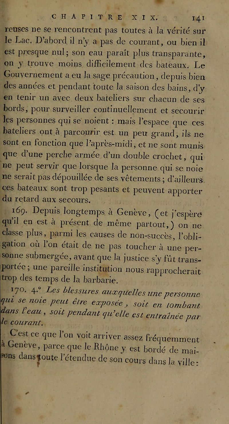 relises ne se rencontrent pas toutes à la vérité sur le Lac. D’abord il n’y a pas de courant, ou bien il est presque nul; son eau paraît plus transparante, on y trouve moins difficilement des bateaux. Le Gouvernement a eu la sage précaution, depuis bien des années et pendant toute la saison des bains, d’y en tenir un avec deux bateliers sur chacun de ses bords, pour surveiller continuellement et secourir les personnes qui se noient : mais l’espace que ces bateliers ont à parcourir est un peu grand, ils ne sont en fonction que l’après-midi, et ne sont munis que d’une perche armée d’un double crochet, qui ne peut servir que lorsque la personne qui se noie ne serai t pas dépouillée de ses vêtements ; d’ailleurs ces bateaux sont trop pesants et peuvent apporter du retard aux secours. 169. Depuis longtemps à Genève, (et j’espère quil en est à présent de même partout,) on ne classe plus, parmi les causes de non-succès, l’obli- gation où l’on était de ne pas toucher à une per- sonne submergée, avant que la justice s’y fût trans- portée; une pareille institution nous rapprocherait trop des temps de la barbarie. 170. 4.° Les blessures auxquelles une personne qui se noie peut être exposée, soit en tombant dans l eau , soit pendant qu’elle est entraînée par le courant. ' C’est ce que l’on voit arriver assez fréquemment a beneve, parce que le Rhône y est bordé de mai- ions dansjoute l’étendue de son cours dans la ville: