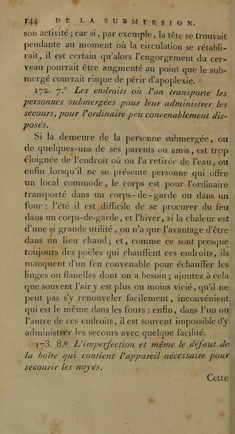 son activité ; car si, par exemple, la tête se trouvait pendante au moment où la circulation se rétabli- rait, il est certain qu’alors l’engorgement du cer- veau pourrait être augmenté au point que le sub- mergé courrait risque de périr d’apoplexie. 172. 7.’ Les endroits ou l’on transporte les personnes submergées pour leur administrer les secours, pour L’ordinaire peu convenablement dis- posés. Si la demeure de la personne submergée, ou de quelques-uns de ses parents ou amis, est trop éloignée de l’endroit où on l’a retirée de l’eau, ou enfin lorsqu’il ne se présente personne qui offre un local commode, le corps est pour l’ordinaire transporté dans un corps-de - garde ou dans un four : l’été il est difficile de se procurer du feu dans un corps-de-garde, et l’hiver, si la chaleur est d’une si grande utilité , on n’a que l’avantage d’être dans un lieu chaud; et, comme ce sont presque toujours des poêles qui chauffent ces endroits, ils manquent d’un feu convenable pour échauffer les linges ou flanelles dont on a besoin ; ajoutez à cela que souvent l’air y est plus ou moins vicié, qu’il ne peut pas s’y renouveler facilement, inconvénient qui est le même dans les fours : enfin, dans l’un ou l’autre de ces endroits, il est souvent impossible dÿ administrer les secours avec quelque facilité. 173. 8.° L'imperfection et même le défaut, de la boite qui contient Vappareil nécessaire pour secourir les noyés. Cette