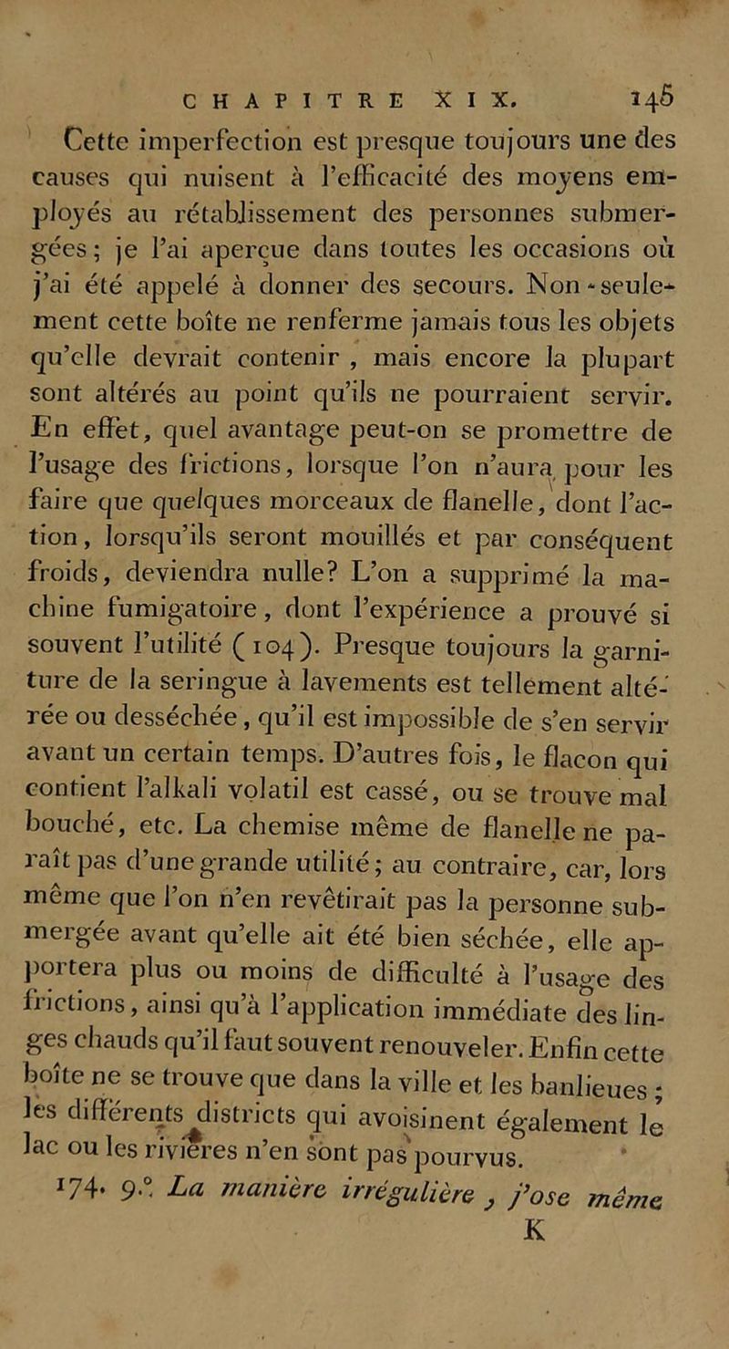 Cette imperfection est presque toujours une des causes qui nuisent à l’efficacité des moyens em- ployés au rétablissement des personnes submer- gées ; je l’ai aperçue dans toutes les occasions où j’ai été appelé à donner des secours. Non-seule- ment cette boîte ne renferme jamais tous les objets qu’elle devrait contenir , mais encore la plupart sont altérés au point qu’ils ne pourraient servir. En effet, quel avantage peut-on se promettre de l’usage des frictions, lorsque l’on n’aura pour les faire que quelques morceaux de flanelle, dont l’ac- tion , lorsqu’ils seront mouillés et par conséquent froids, deviendra nulle? L’on a supprimé la ma- chine fumigatoire, dont l’expérience a prouvé si souvent l’utilité (104). Presque toujours la garni- ture de la seringue à lavements est tellement alté- rée ou desséchée, qu’il est impossible de s’en servir avant un certain temps. D’autres fois, le flacon qui contient l’alkali volatil est cassé, ou se trouve mal bouché, etc. La chemise même de flanelle ne pa- raît pas d’une grande utilité; au contraire, car, lors même que l’on n’en revêtirait pas la personne sub- mergée avant qu’elle ait été bien séchée, elle ap- portera plus ou moins de difficulté à l’usage des frictions, ainsi qu’à l’application immédiate des lin- ges chauds qu’il faut souvent renouveler. Enfin cette boite ne se trouve que dans la ville et les banlieues ; les clifferents^clistricts qui avoisinent également le lac ou les rivières n’en sont pas'pourvus. 174- 9° La manière, irrégulière , j’ose même K