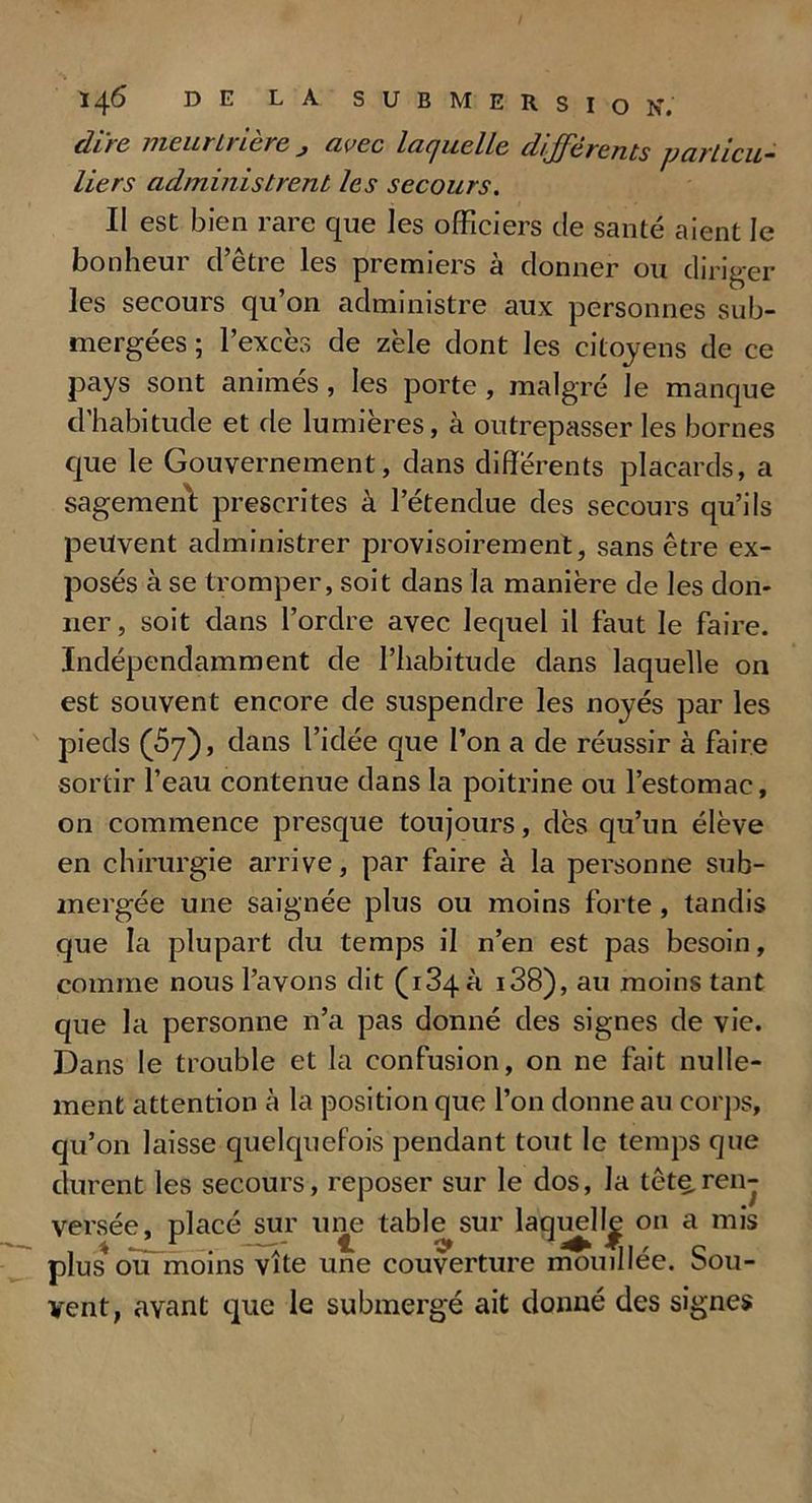 dire meurtrière j avec laquelle différents particu- liers administrent les secours. II est bien rare que les officiers de santé aient le bon hem cl ctie les premiers a donner ou diriger les secours qu’on administre aux personnes sub- mergées ; l’excès de zèle dont les citoyens de ce pays sont animés , les porte , malgré Je manque d’habitude et de lumières, à outrepasser les bornes que le Gouvernement, dans différents placards, a sagement prescrites à l’étendue des secours qu’ils peuvent administrer provisoirement, sans être ex- posés à se tromper, soit dans la manière de les don- ner, soit dans l’ordre avec lequel il faut le faire. Indépendamment de l’habitude dans laquelle on est souvent encore de suspendre les noyés par les pieds (57), dans l’idée que l’on a de réussir à faire sortir l’eau contenue dans la poitrine ou l’estomac, on commence presque toujours, dès qu’un élève en chirurgie arrive, par faire à la personne sub- mergée une saignée plus ou moins forte , tandis que la plupart du temps il n’en est pas besoin, comme nous l’avons dit (134a i38), au moins tant que la personne n’a pas donné des signes de vie. Dans le trouble et la confusion, on ne fait nulle- ment attention à la position que l’on donne au corps, qu’on laisse quelquefois pendant tout le temps que durent les secours, reposer sur le dos, la tête.ren- versée, placé sur une table sur laquelle on a mis , * JLï . —1 c* c plus ou moins vite une couverture mouillée, sou- vent, avant que le submergé ait donné des signes