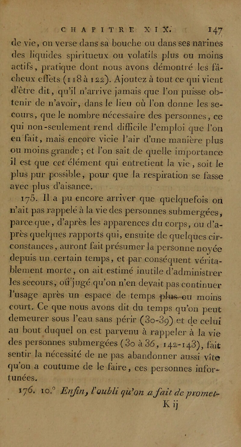 de vie, on verse dans sa bouche ou dans ses narines des liquides spiritueux ou volatils plus ou moins actifs, pratique dont nous avons démontré.les fâ- cheux effets (118 à 122). Ajoutez à tout ce qui vient d’être dit, qu’il n’arrive jamais que l’on puisse ob- tenir de n’avoir, dans le lieu où l’on donne les se- cours, que le nombre nécessaire des personnes, ce qui non-seulement rend difficile l’emploi que l’on en fait, mais encore vicie l’air d’une manière plus ou moins grande; et l’on sait de quelle importance il est que cet élément qui entretient la vie, soit le plus pur possible, pour que la respiration se fasse avec plus d’aisance. 175. Il a pu encore arriver que quelquefois 011 n’ait pas rappelé cà la vie des personnes submergées, parce que, d’après les apparences du corps, ou d’a- près quelques rapports qui, ensuite de quelques cir- constances, auront fait présumer la personne noj^ée depuis un certain temps, et par conséquent vérita- blement morte, on ait estimé inutile d’administrer les secours, ou jugé qu’on n’en devait pas continuer l’usage après un espace de temps ptu^-ou moins court. Ce que nous avons dit du temps qu’on peut demeurer sous l’eau sans périr (3o-3ç) et de celui au bout duquel on est parvenu à rappeler à la vie des personnes submergées ( 3o à 36, 142-143), fait sentir la nécessité de ne pas abandonner aussi vite f[u on a coutume de le faire, ces personnes infor- tunées. 17Ù. 10. Enfin, l oubli iju’on a fait de promet- Kij