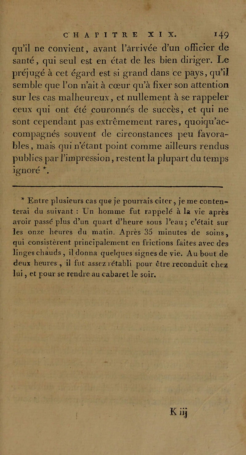 qu’il ne convient, avant l’arrivée d’un officier de santé, qui seul est en état de les bien diriger. Le préjugé à cet égard est si grand dans ce pays, qu’il semble que l’on n’ait à cœur qu’à fixer son attention sur les cas malheureux, et nullement à se rappeler ceux qui ont été couronnés de succès, et qui ne sont cependant pas extrêmement rares, quoiqu’ac- eompagnés souvent de circonstances peu favora- bles, mais qui n’étant point comme ailleurs rendus publics par l’impression, restent la plupart du temps ignoré *. * Entre plusieurs cas que je pourrais citer, je me conten- terai tlu suivant : Un homme fut rappelé à la vie après avoir passé plus d’un quart d’heure sous l’eau; c’était sur les onze heures du matin. Après 35 minutes de soins, qui consistèrent principalement en frictions faites avec des linges chauds , il donna quelques signes de vie. Au bout de deux heures, il fut assez rétabli pour être reconduit chez lui, et pour se rendre au cabaret le soir.