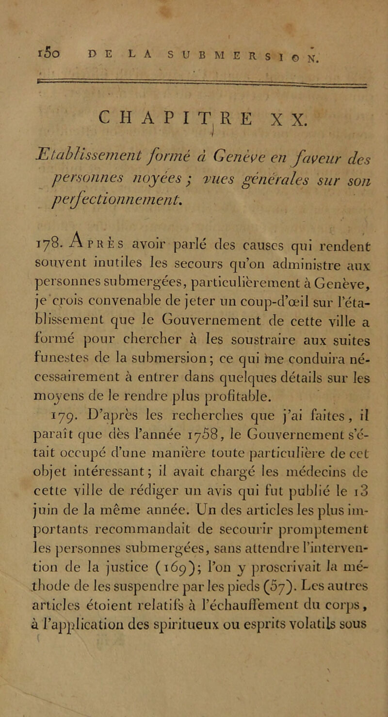 CHAPITRE XX. Etablissement formé à Genève en faveur des personnes noyées ; rues generales sur son peijectionn ement. 178. Après avoir parlé des causes qui rendent souvent inutiles les secours qu’on administre aux personnes submergées, particulièrement h Genève, je crois convenable de jeter un coup-d’œil sur réta- blissement que le Gouvernement de cette ville a formé pour chercher à les soustraire aux suites funestes de la submersion; ce qui hae conduira né- cessairement à entrer dans quelques détails sur les moyens de le rendre plus profitable. 179. D’après les recherches que j’ai faites, il paraît que dès l’année 1758, le Gouvernement s’é- tait occupé d’une manière toute particulière de cct objet intéressant; il avait chargé les médecins de cette ville de rédiger un avis qui fut publié le i3 juin de la même année. Un des articles les plus im- portants recommandait de secourir promptement les personnes submergées, sans attendre l’interven- tion de la justice (169); l’on y proscrivait la mé- thode de les suspendre par les pieds (57). Les autres articles étoient relatifs à l’échaufïement du corps, à l’application des spiritueux ou esprits volatils sous