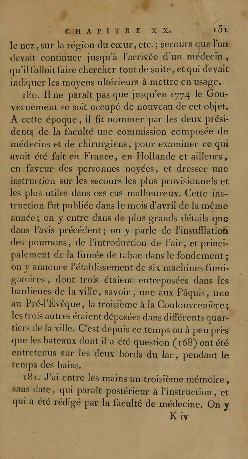 le nez, sur la région du cœur, etc. ; secours que l’on devait continuer jusqu’à l’arrivée d’un médecin , qu’il falloit faire chercher tout de suite, et qui devait indiquer les moyens ultérieurs à mettre en usage. 180. Il ne paraît pas que jusqu’en 1774 le Gou- vernement se soit occupé de nouveau de cet objet. A cette époque, il fit nommer par les deux prési- dents de la faculté une commission composée de médecins et de chirurgiens, pour examiner ce qui avait été fait en France, en Hollande et ailleurs, en faveur des personnes noyées, et dresser une instruction sur les secours les plus provisionnels et les plus utiles dans ces cas malheureux. Cette ins- truction fut publiée dans le mois d’avril de la même année; on y entre dans de plus grands détails que dans l’avis précédent ; on y parle de l’insufflation des poumons, de l’introduction de l’air, et princi- palement de la fumée de tabac dans le fondement ; on y annonce l’établissement de six machines fumi- gatoires , dont trois étaient entreposées dans les banlieues de la ville, savoir , une aux Pâquis, une au Pré-l’Evêque, la troisième à la Coulouvrenière ; les trois autres étaient déposées dans différents quar- tiers de la ville. C’est depuis ce temps ou à peu près que les bateaux dont il a été question (168) ont été entretenus sur les deux bords du lac, pendant Le temps des bains. i8r. J’ai entre les mains un troisième mémoire, sans date, qui paraît postérieur à l’instruction, et qui a été rédigé par la faculté de médecine. On y K iv