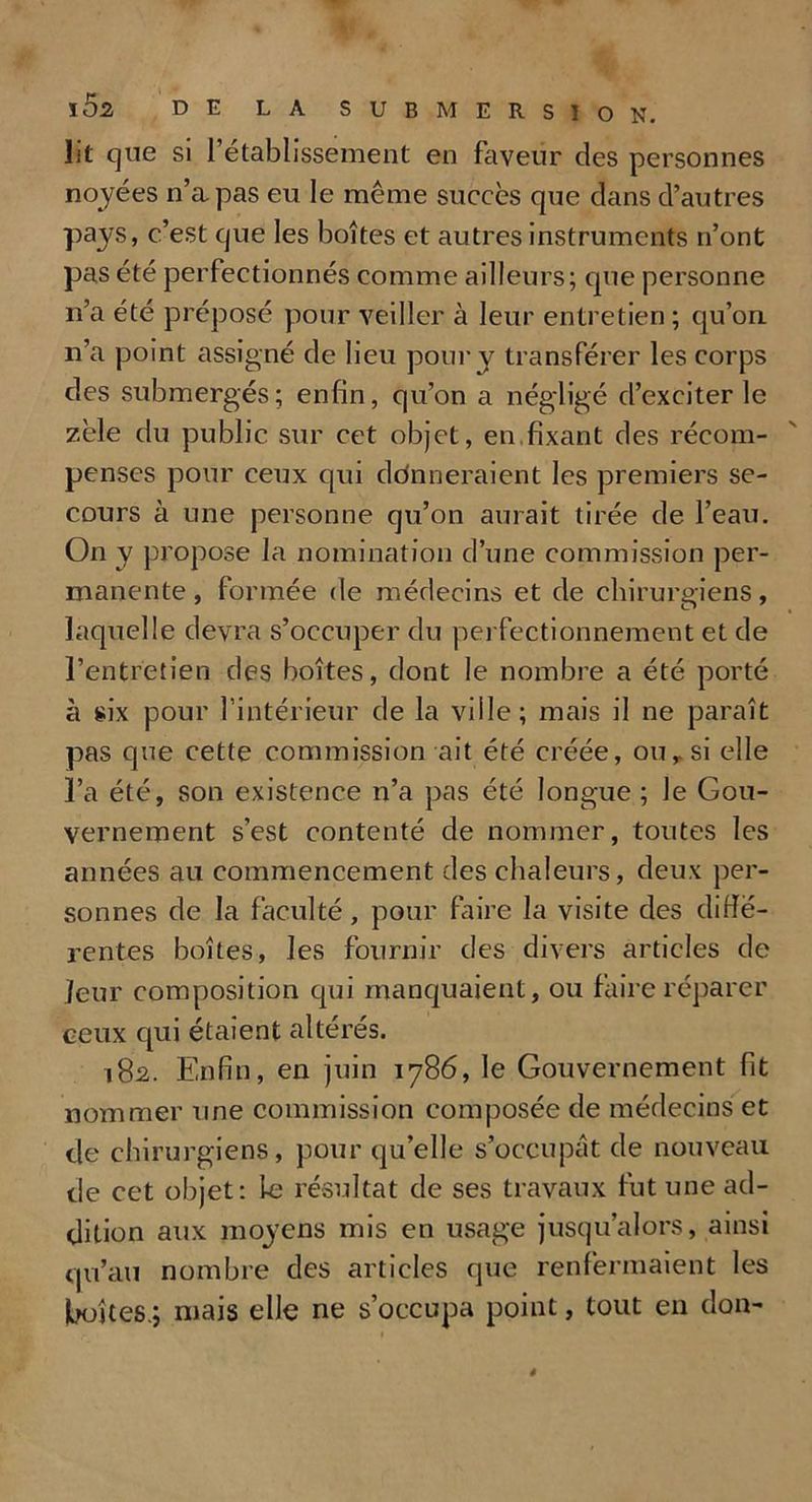 lit que si l’établissement en faveur des personnes noyées n’a pas eu le même succès que dans d’autres pays, c’est que les boîtes et autres instruments n’ont pas été perfectionnés comme ailleurs; que personne n’a été préposé pour veiller à leur entretien ; qu’on n’a point assigné de lieu pour y transférer les corps des submergés; enfin, qu’on a négligé d’exciter le zèle du public sur cet objet, en fixant des récom- penses pour ceux qui ddnneraient les premiers se- cours à une personne qu’on aurait tirée de l’eau. On y propose la nomination d’une commission per- manente , formée de médecins et de chirurgiens, laquelle devra s’occuper du perfectionnement et de l’entretien des boîtes, dont le nombre a été porté à six pour l’intérieur de la ville; mais il ne paraît pas que cette commission ait été créée, ou,. si elle l’a été, son existence n’a pas été longue ; le Gou- vernement s’est contenté de nommer, toutes les années au commencement des chaleurs, deux per- sonnes de la faculté, pour faire la visite des diffé- rentes boîtes, les fournir des divers articles de leur composition qui manquaient, ou faire réparer ceux qui étaient altérés. 182. Enfin, en juin 1786, le Gouvernement fit nommer une commission composée de médecins et de chirurgiens, pour qu’elle s’occupât de nouveau de cet objet: le résultat de ses travaux fut une ad- dition aux moyens mis en usage jusqu’alors, ainsi qu’au nombre des articles que renfermaient les boîtes.; mais elle ne s’occupa point, tout en don-