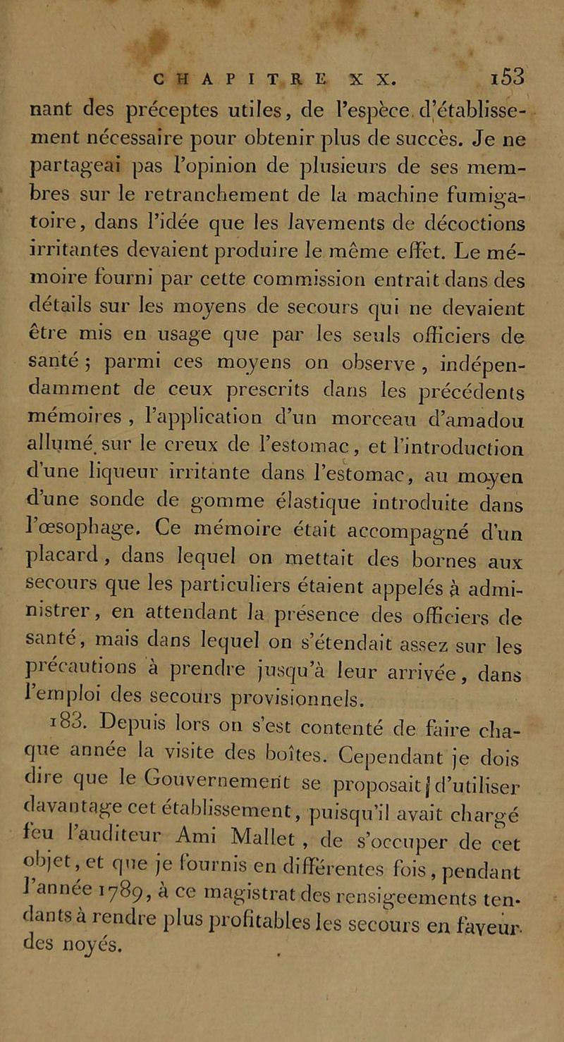 nant des préceptes utiles, de l’espèce d’établisse- ment nécessaire pour obtenir plus de succès. Je ne partageai pas l’opinion de plusieurs de ses mem- bres sur le retranchement de la machine fumiga- toire, dans l’idée que les lavements de décoctions irritantes devaient produire le meme effet. Le mé- moire fourni par cette commission entrait dans des détails sur les moyens de secours qui ne devaient être mis en usage que par les seuls officiers de santé ; parmi ces moyens on observe , indépen- damment de ceux prescrits dans les précédents mémoires , l’application d’un morceau d’amadou allumé.sur le creux de l’estomac, et l’introduction d’une liqueur irritante dans l’estomac, au moyen d’une sonde de gomme élastique introduite dans 1 œsophage. Ce mémoire était accompagné d’un placard , dans lequel on mettait des bornes aux secours que les particuliers étaient appelés à admi- nistrei , en attendant la présence des officiers de santé, mais dans lequel on s’étendait assez sur les précautions à prendre jusqu’à leur arrivée, dans l’emploi des secours provisionnels. iBo. Depuis lors on s’est contenté de faire cha- que année la visite des boîtes. Cependant je dois dire que le Gouvernement se proposait j d’utiliser davantage cet établissement, puisqu’il avait chargé feu 1 auditeur Ami Mallet , de s’occuper de cet objet, et que je fournis en différentes fois, pendant l’année 1789, à ce magistrat des rensigeements ten- dants à rendre plus profitables les secours en faveur des noyés.