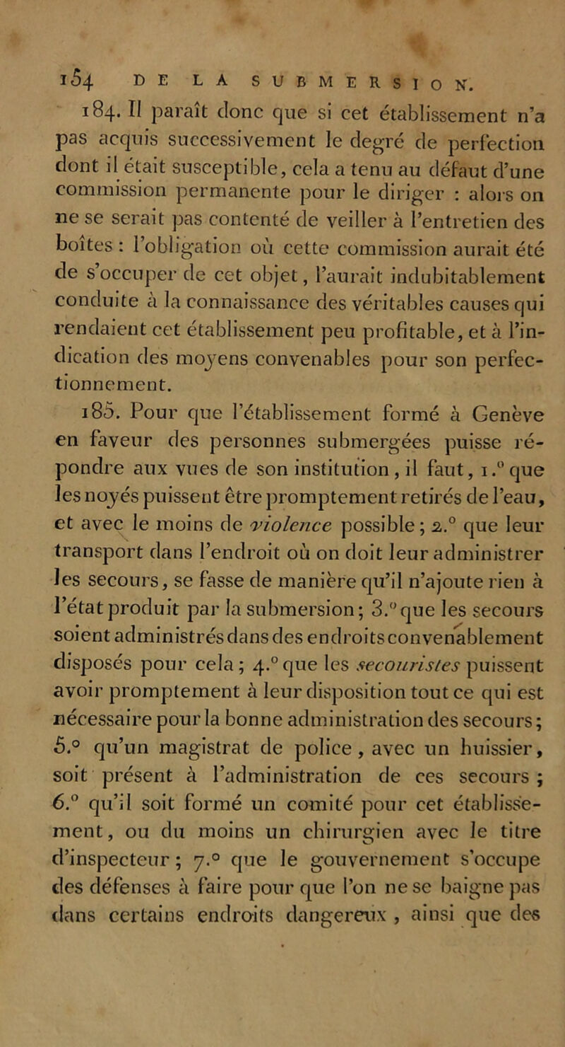 184. Il parait donc que si cet établissement n’a pas acquis successivement le degré de perfection dont il était susceptible, cela a tenu au défaut d’une commission permanente pour le diriger : alors on ne se serait pas contenté de veiller à l’entretien des boites : l’obligation où cette commission aurait été de s occuper de cet objet, l’aurait indubitablement conduite a la connaissance des véritables causes qui rendaient cet établissement peu profitable, et à l’in- dication des moyens convenables pour son perfec- tionnement. 185. Pour que l’établissement formé à Genève en faveur des personnes submergées puisse ré- pondre aux vues de son institution , il faut, i.°que les noyés puissent être promptement retirés de l’eau, et avec le moins de violence possible; 2.0 que leur transport dans l’endroit où on doit leur administrer les secours, se fasse de manière qu’il n’ajoute rien à l’état produit par la submersion; 3.°que les secours soient administrés dans des endroits convenablement disposés pour cela; 4.°que les secouristes puissent avoir promptement à leur disposition tout ce qui est nécessaire pour la bonne administration des secours; 5. ° qu’un magistrat de police, avec un huissier, soit présent à l’administration de ces secours; 6. ° qu’il soit formé un comité pour cet établisse- ment, ou du moins un chirurgien avec le titre d’inspecteur ; 7.0 que le gouvernement s’occupe des défenses à faire pour que l’on ne se baigne pas clans certains endroits dangereux , ainsi que des
