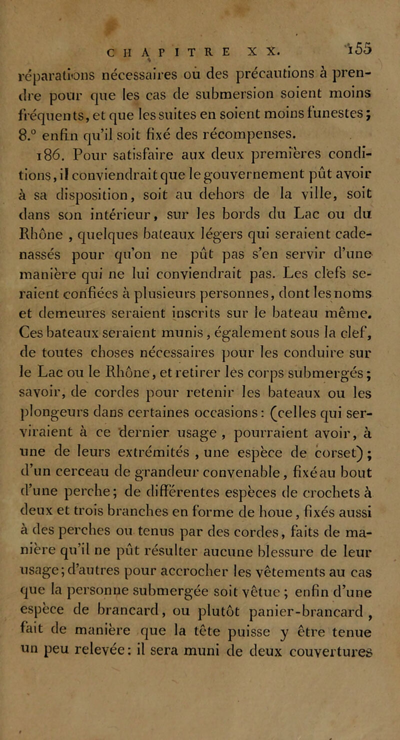 réparations nécessaires ou des précautions à pren- dre pour cjue les cas de submersion soient moins fréquents, et que les suites en soient moins funestes ; 8.° enfin qu’il soit fixé des récompenses. 186. Pour satisfaire aux deux premières condi- tions, il conviendrait que le gouvernement pût avoir à sa disposition, soit au dehors de la ville, soit dans son intérieur, sur les bords du Lac ou du Rhône , quelques bateaux légers qui seraient cade- nassés pour qu’on ne pût pas s’en servir d’une manière qui ne lui conviendrait pas. Les clefs se- raient confiées à plusieurs personnes, dont les noms et demeures seraient inscrits sur le bateau même. Ces bateaux seraient munis, également sous la clef, de toutes choses nécessaires pour les conduire sur le Lac ou le Rhône, et retirer les corps submergés ; savoir, de cordes pour retenir les bateaux ou les plongeurs dans certaines occasions: (celles qui ser- viraient à ce dernier usage, pourraient avoir, à une de leurs extrémités , une espèce de corset) ; d’un cerceau de grandeur convenable, fixéau bout d’une perche; de différentes espèces de crochets à deux et trois branches en forme de houe, fixés aussi a des perches ou tenus par des cordes, faits de ma- nière qu’il ne pût résulter aucune blessure de leur usage;d’autres pour accrocher les vêtements au cas que la personne submergée soit vêtue ; enfin d’une espèce de brancard, ou plutôt panier-brancard, fait de manière que la tête puisse y être tenue un peu relevée : il sera muni de deux couvertures