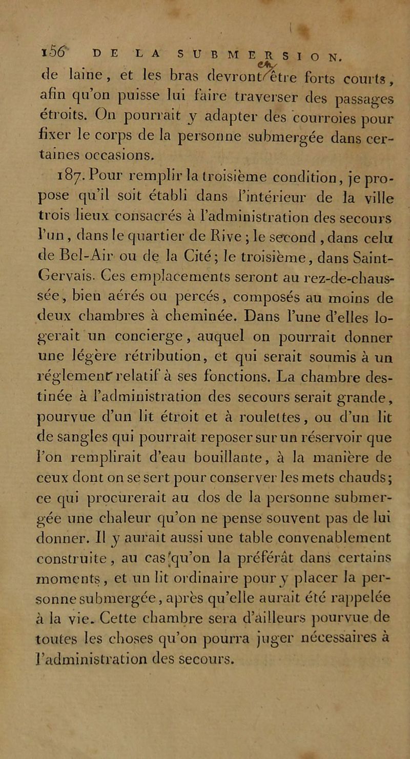 ( * l56‘ DE LA SUBMERSION, de laine, et les bras devronLetre forts courts, afin qu’on puisse lui faire traverser des passages étroits. On pourrait y adapter des courroies pour fixer le corps de la personne submergée dans cer- taines occasions. 187. Pour remplir la troisième condition, je pro- pose qu’il soit établi dans l’intérieur de la ville trois lieux consacrés à l’administration des secours l’un, dans le quartier de Rive ; le second , dans celu de Bel-Air ou de la Cité; le troisième, dans Saint- Gervais. Ces emplacements seront au rez-de-chaus- sée, bien aérés ou percés, composés au moins de deux chambres à cheminée. Dans l’une d’elles lo- gerait un concierge, auquel on pourrait donner une légère rétribution, et qui serait soumis à un réglement: relatif à ses fonctions. La chambre des- tinée à l’administration des secours serait grande, pourvue d’un lit étroit et à roulettes, ou d’un lit de sangles qui pourrait reposer sur un réservoir que l’on remplirait d’eau bouillante, à la manière de ceux dont on se sert pour conserver les mets chauds ; ce qui procurerait au dos de la personne submer- gée une chaleur qu’on ne pense souvent pas de lui donner. II y aurait aussi une table convenablement construite, au cas [qu’on la préférât dans certains moments, et un lit ordinaire pour y placer la per- sonne submergée, après qu’elle aurait été rappelée à la vie. Cette chambre sera d’ailleurs pourvue de toutes les choses qu’on pourra juger nécessaires à l’administration des secours.