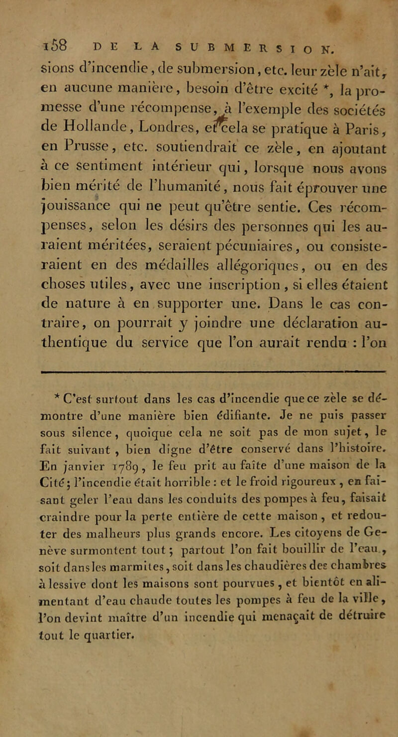 sions d’incendie, de submersion, etc. leur zèle n’ait, en aucune manière, besoin d’être excité *, la pro- messe d’une récompense, à l’exemple des sociétés de Hollande, Londres, e^cela se pratique à Paris, en Prusse, etc. soutiendrait ce zèle, en ajoutant à ce sentiment intérieur qui, lorsque nous avons bien mérite de l’humanité, nous fait éprouver une jouissance qui ne peut qu’être sentie. Ces récom- penses, selon les désirs des personnes qui les au- raient méritées, seraient pécuniaires, ou consiste- raient en des médailles allégoriques, ou en des choses utiles, avec une inscription , si elle3 étaient de nature à en supporter une. Dans le cas con- traire, on pourrait y joindre une déclaration au- thentique du service que l’on aurait rendu : l’on * C’est surtout dans les cas d’incendie que ce zèle se dé- montre d’une manière bien édifiante. Je ne puis passer sous silence, quoique cela ne soit pas de mon sujet, le fait suivant , bien digne d’être conservé dans l’histoire. En janvier 1789, le feu prit au faîte d’une maison de la Cité; l’incendie était horrible : et le froid rigoureux , en fai- sant geler l’eau dans les conduits des pompes à feu, faisait craindre pour la perte entière de cette maison, et redou- ter des malheurs plus grands encore. Les citoyens de Ge- nève surmontent tout ; partout l’on fait bouillir de l’eau , soit danslcs marmites, soit dans les chaudières des chambres à lessive dont les maisons sont pourvues , et bientôt en ali- mentant d’eau chaude toutes les pompes à feu de la ville, l’on devint maître d’un incendie qui menaçait de détruire tout le quartier.