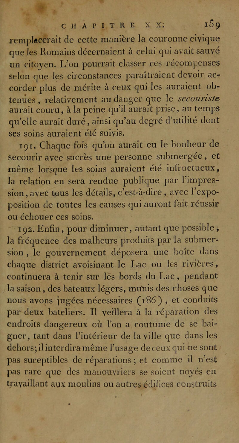 remplacerait de cette manière la couronne civique que les Romains décernaient à celui qui avait sauve un citoyen. L’on pourrait classer ces récompenses selon que les circonstances paraîtraient devoir ac- corder plus de mérite à ceux qui les auraient ob- tenues , relativement au danger que le secouriste. aurait couru, à la peine qu’il aurait prise, au temps qu’elle aurait duré, ainsi qu’au degré d’utilité dont ses soins auraient été suivis. 191. Chaque fois qu’on aurait eu le bonheur de secourir avec succès une personne submergée, et même lorsque les soins auraient été infructueux, la relation en sera rendue publique par l’impres- sion, avec tous les détails, c’est-à-dire , avec l’expo- position de toutes les causes qui auront fait réussir ou échouer ces soins. 192. Enfin, pour diminuer, autant que possible , la fréquence des malheurs produits par la submer- sion , le gouvernement déposera une boîte dans chaque district avoisinant le Lac ou les rivières, continuera à tenir sur les bords du Lac, pendant la saison, des bateaux légers, munis des choses que nous avons jugées nécessaires (186) , et conduits par deux bateliers. Il veillera à la réparation des endroits dangereux où l’on a coutume de se bai- gner, tant dans l’intérieur de la ville que dans les dehors; il interdira même l’usage de ceux qui ne sont pas suceptibles de réparations ; et comme il n’est pas rare que des manouvriers se soient noyés en travaillant aux moulins ou autres édifices construits