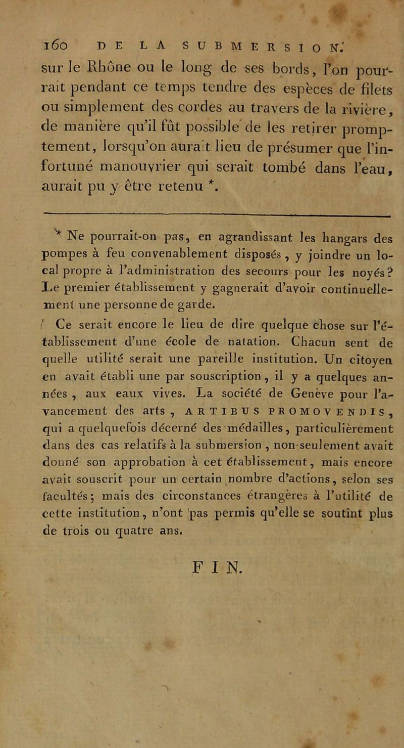 sur le Rhône ou le long de ses bords, l’on pour- rait pendant ce temps tendre des espèces de filets ou simplement des cordes au travers de la rivière, de manière qu’il fût possible” de les retirer promp- tement, lorsqu’on aurait lieu de présumer que l’in- fortuné manouvrier qui serait tombé dans l’eau, aurait pu y être retenu *. y Ne pouvrait-on pas, en agrandissant les hangars des pompes à feu convenablement disposés , y joindre un lo- cal propre à l’administration des secours pour les noyés? Le premier établissement y gagnerait d’avoir continuelle- ment une personne de garde. i1 Ce serait encore le lieu de dire quelque chose sur l’é- tablissement d’une école de natation. Chacun sent de quelle utilité serait une pareille institution. Un citoyen en avait établi une par souscription , il y a quelques an- nées , aux eaux vives. La société de Genève pour l’a- vancement des arts , artibus promovendis, qui a quelquefois décerné des médailles, particulièrement dans des cas relatifs à la submersion , non-seulement avait donné son approbation à cet établissement, mais encore avait souscrit pour un certain nombre d’actions, selon ses facultés; mais des circonstances étrangères à l’utilité de cette institution, n’ont pas permis qu’elle se soutînt plus de trois ou quatre ans. F I N.