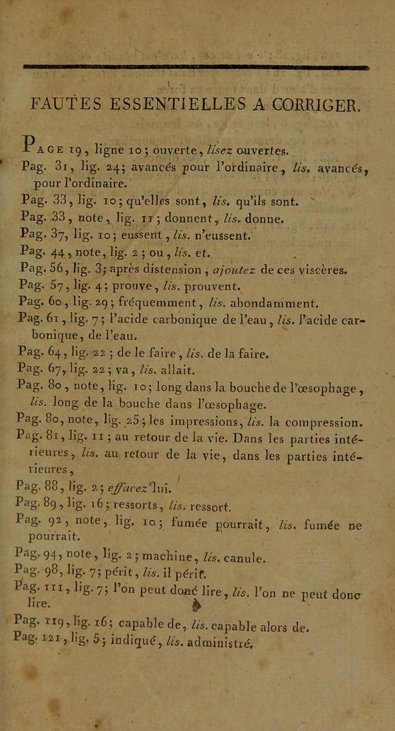 i„,'ï ... . , : . ; . .. FAUTES ESSENTIELLES A CORRIGER. Page 19, ligne 10 ; ouverte, lisez ouvertes. Pag. 3r, lig. 24; avancés pour l’ordinaire, lis. avancés, pour l’ordinaire. Pag. 33, lig. 10; qu’elles sont, lis. qu’ils sont. Pag. 33 , note, lig. 11 ; donnent, lis. donne. Pag. 37, lig, 10; eussent, lis. n’eussent. Pag. 44, note, lig. 2 ; ou , lis. et. Pag. 56, lig. 3; après distension , ajoutez de ces viscères. Pag. 57, lig. 4; prouve, lis. prouvent. Pag. 60, lig. 29; fréquemment, lis. abondamment. Pag. 61, lig. 7; l’acide carbonique de l’eau , lis. l’acide car- bonique, de l’eau. Pag. 64, lig. 22 ; de le faire, lis, de la faire. Pag. 67,.lig. 22 ; va, lis. allait. Pag. 80 , note, lig. 10; long dans la bouche de l’oesophage , lis. long de la bouche dans l’œsophage. Pag. 80, note, lig. 25; les impressions, lis. la compression. Pag. 81, lig. 11 ; au retour de la vie. Dans les parties inté- rieures, lis. au retour de la vie, dans les parties inté- rieures , Pag. 88, lig. 2; ejfacez*îv\. Pag. 89 , lig. 16; ressorts, lis. ressort. Pag. 92, note, lig. 105 fumée pourrait, lis. fumée ne pourrait. f aS* 941 n°le , lig. 2 ; machine, lis. canule. Pag. 98, lig. 7; périt, lis. il périf. Pag. t 11, lig. 7; l’on peut doué lire, lis. l’on ne peut donc lire. gt Pag. 119, lig. 16; capable de, lis. capable alors de. Pag. mi,.lig, 5; indiqué, lis, administré.