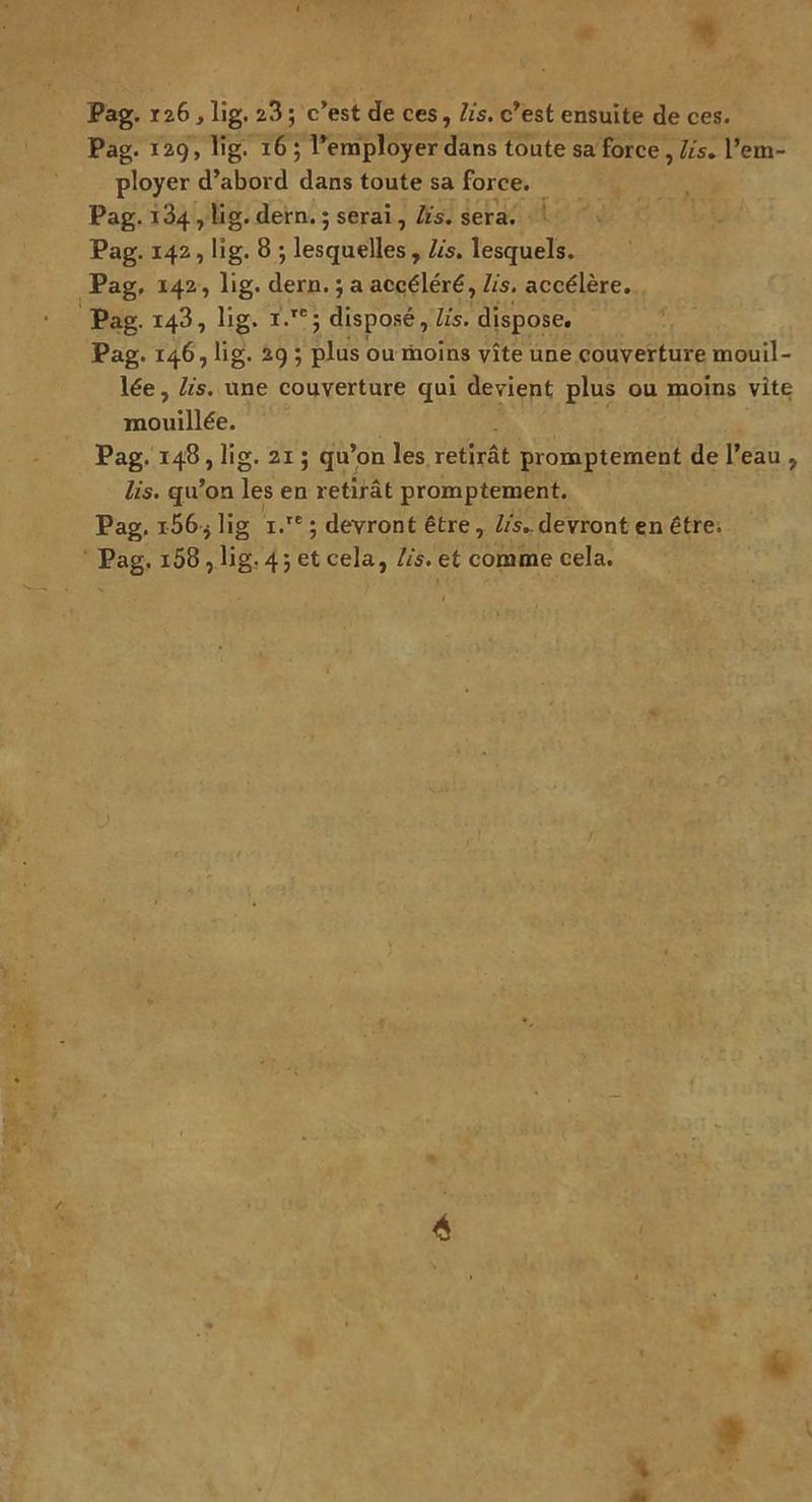 Pag. 126, lig. 23 ; c’est de ces, lis. c’est ensuite de ces. Pag. 129, lig. 16; l’employer dans toute sa force, lis. l’em- ployer d’abord dans toute sa force. Pag. 134 , lig. dern. ; serai, lis. sera. Pag. 142, lig. 8 ; lesquelles , lis. lesquels. Pag. 142, lig. dern. ; a accéléré, lis. accélère. Pag. 143, lig. i.re; disposé, lis. dispose. Pag. 146, lig. 29 ; plus ou moins vite une couverture mouil- lée , lis. une couverture qui devient plus ou moins vite mouillée. Pag. 148, lig. 2i ; qu’on les retirât promptement de l’eau , lis. qu’on les en retirât promptement. Pag. i56* lig i.re ; devront être, lis,.devront en être. Pag. i58, lig. 43 et cela, lis. et comme cela.