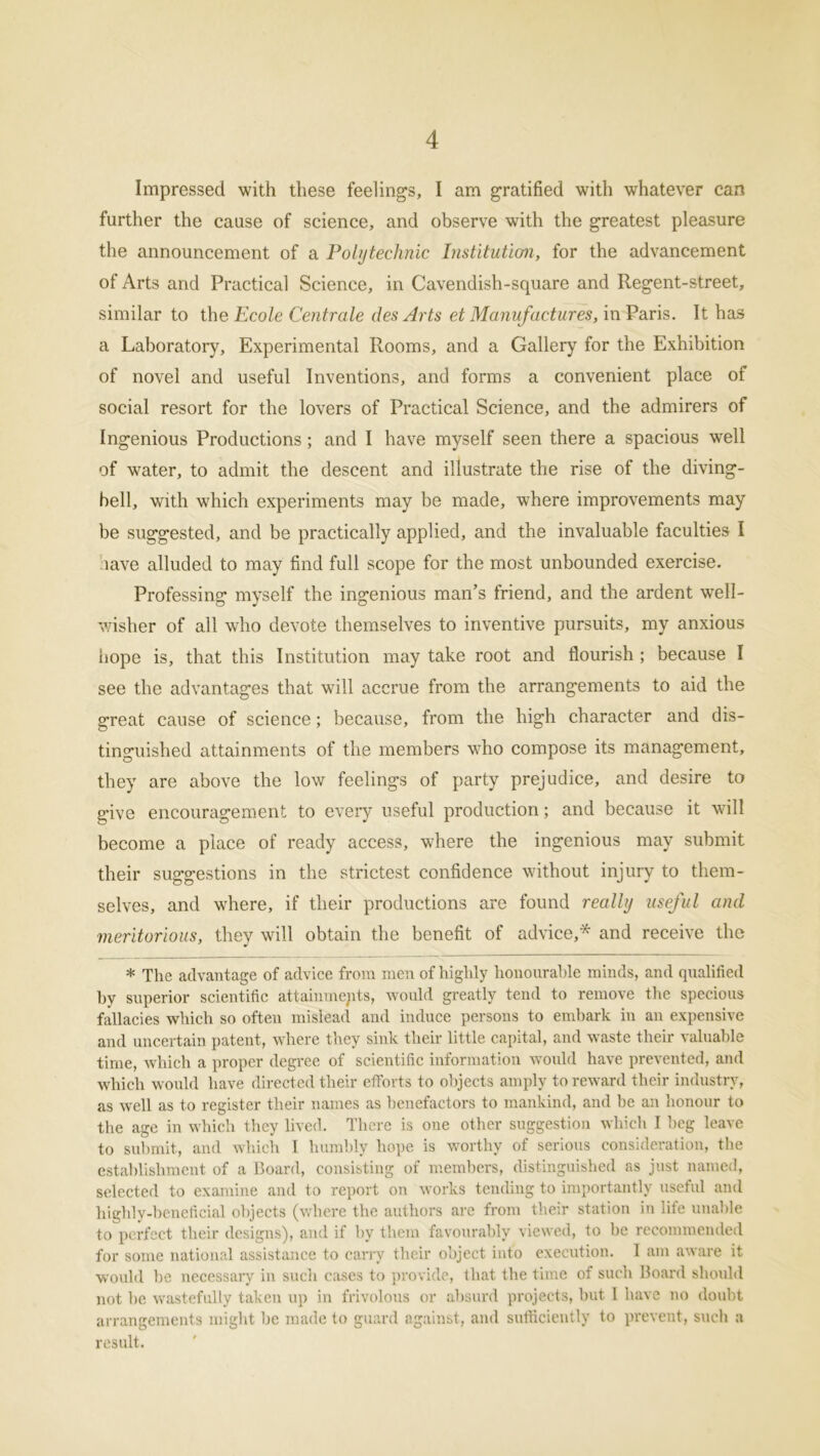 Impressed with these feelings, I am gratified with whatever can further the cause of science, and observe with the greatest pleasure the announcement of a Polytechnic Institution, for the advancement of Arts and Practical Science, in Cavendish-square and Regent-street, similar to the Ecole Centrale des Arts et Manufactures, in Paris. It has a Laboratory, Experimental Rooms, and a Gallery for the Exhibition of novel and useful Inventions, and forms a convenient place of social resort for the lovers of Practical Science, and the admirers of Ingenious Productions; and I have myself seen there a spacious well of water, to admit the descent and illustrate the rise of the diving- bell, with which experiments may be made, where improvements may be suggested, and be practically applied, and the invaluable faculties I iave alluded to may find full scope for the most unbounded exercise. Professing myself the ingenious man’s friend, and the ardent well- wisher of all who devote themselves to inventive pursuits, my anxious hope is, that this Institution may take root and flourish ; because I see the advantages that will accrue from the arrangements to aid the great cause of science; because, from the high character and dis- tinguished attainments of the members who compose its management, they are above the low feelings of party prejudice, and desire to g-ive encouragement to every useful production; and because it will become a place of ready access, where the ingenious may submit their suggestions in the strictest confidence without injury to them- selves, and where, if their productions are found really useful and meritorious, they will obtain the benefit of advice,* and receive the * The advantage of advice from men of highly honourable minds, and qualified by superior scientific attainments, would greatly tend to remove the specious fallacies which so often mislead and induce persons to embark in an expensive and uncertain patent, where they sink their little capital, and waste their valuable time, which a proper degree of scientific information would have prevented, and which would have directed their efforts to objects amply to reward their industry, as well as to register their names as benefactors to mankind, and be an honour to the age in which they lived. There is one other suggestion which I beg leave to submit, and which I humbly hope is worthy of serious consideration, the establishment of a Board, consisting of members, distinguished as just named, selected to examine and to report on works tending to importantly useful and highly-beneficial objects (where the authors are from their station in life unable to perfect their designs), and if hv them favourably viewed, to he recommended for some national assistance to carry their object into execution. 1 am aware it would be necessary in such cases to provide, that the time of such Board should not he wastefully taken up in frivolous or absurd projects, hut I have no doubt arrangements might be made to guard against, and sufficiently to prevent, such a result.