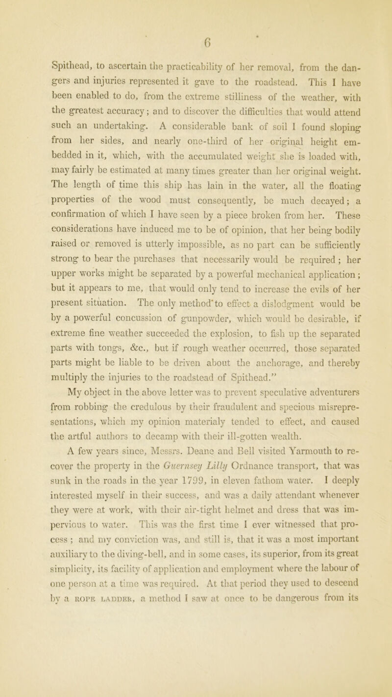 Spithead, to ascertain the practicability of her removal, from the dan- gers and injuries represented it gave to the roadstead. This I have been enabled to do, from the extreme stilliness of the weather, with the greatest accuracy; and to discover the difficulties that would attend such an undertaking. A considerable bank of soil I found sloping from her sides, and nearly one-third of her original height em- bedded in it, which, with the accumulated weight she is loaded with, may fairly be estimated at many times greater than her original weight. The length of time this ship has lain in the water, all the floating properties of the wood must consequently, be much decayed; a confirmation of which I have seen by a piece broken from her. These considerations have induced me to be of opinion, that her being bodily raised or removed is utterly impossible, as no part can be sufficiently strong to bear the purchases that necessarily would be required ; her upper works might be separated by a powerful mechanical application; but it appears to me, that would only tend to increase the evils of her present situation. The only method'to effect a dislodgment would be by a powerful concussion of gunpowder, which would be desirable, if extreme fine weather succeeded the explosion, to fish up the separated parts with tongs, &c., but if rough weather occurred, those separated parts might be liable to be driven about the anchorage, and thereby multiply the injuries to the roadstead of Spithead.” My object in the above letter was to prevent speculative adventurers from robbing the credulous by their fraudulent and specious misrepre- sentations, which my opinion materialy tended to effect, and caused the artful authors to decamp with their ill-gotten wealth. A few years since, Messrs. Deane and Bell visited Yarmouth to re- cover the property in the Guernsey Lilly Ordnance transport, that was sunk in the roads in the year 1799, in eleven fathom water. I deeply interested myself in their success, and was a daily attendant whenever they were at work, with their air-tight helmet and dress that was im- pervious to water. This was the first time I ever witnessed that pro- cess ; and my conviction was, and still is, that it was a most important auxiliary to the diving-bell, and in some cases, its superior, from its great simplicity, its facility of application and employment where the labour of one person at a time was required. At that period they used to descend by a rope ladder, a method I saw at once to be dangerous from its