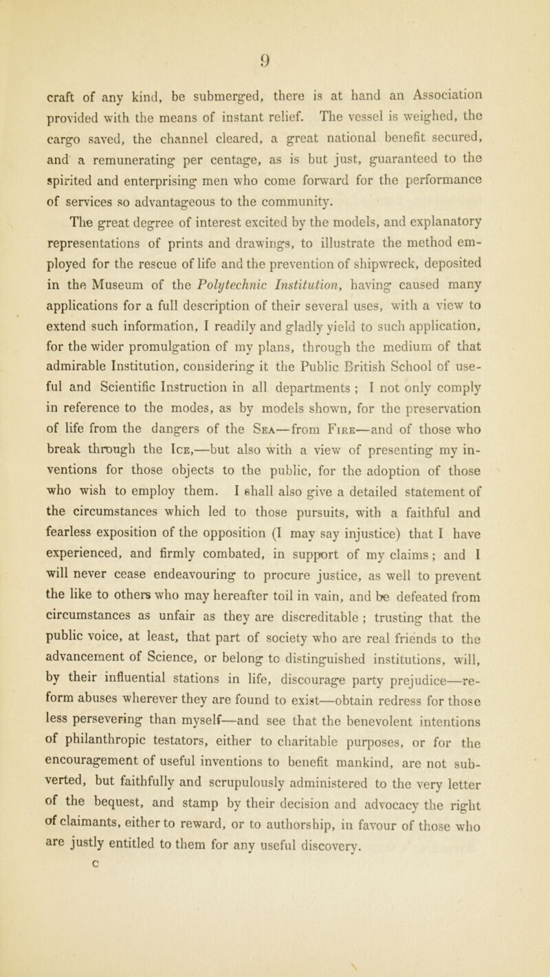craft of any kind, be submerged, there is at hand an Association provided with the means of instant relief. The vessel is weighed, the cargo saved, the channel cleared, a great national benefit secured, and a remunerating per centage, as is but just, guaranteed to the spirited and enterprising men who come forward for the performance of services so advantageous to the community. The great degree of interest excited by the models, and explanatory representations of prints and drawings, to illustrate the method em- ployed for the rescue of life and the prevention of shipwreck, deposited in the Museum of the Polytechnic Institution, having caused many applications for a full description of their several uses, with a view to extend such information, I readily and gladly yield to such application, for the wider promulgation of my plans, through the medium of that admirable Institution, considering it the Public British School of use- ful and Scientific Instruction in all departments ; I not only comply in reference to the modes, as by models shown, for the preservation of life from the dangers of the Sea—from Fire—and of those who break through the Ice,—but also with a view of presenting my in- ventions for those objects to the public, for the adoption of those who wish to employ them. I shall also give a detailed statement of the circumstances which led to those pursuits, with a faithful and fearless exposition of the opposition (I may say injustice) that I have experienced, and firmly combated, in support of my claims; and I will never cease endeavouring to procure justice, as well to prevent the like to others who may hereafter toil in vain, and be defeated from circumstances as unfair as they are discreditable ; trusting that the public voice, at least, that part of society who are real friends to the advancement of Science, or belong to distinguished institutions, will, by their influential stations in life, discourage party prejudice—re- form abuses wherever they are found to exist—obtain redress for those less persevering than myself—and see that the benevolent intentions of philanthropic testators, either to charitable purposes, or for the encouragement of useful inventions to benefit mankind, are not sub- verted, but faithfully and scrupulously administered to the very letter of the bequest, and stamp by their decision and advocacy the right of claimants, either to reward, or to authorship, in favour of those who are justly entitled to them for any useful discovery, c