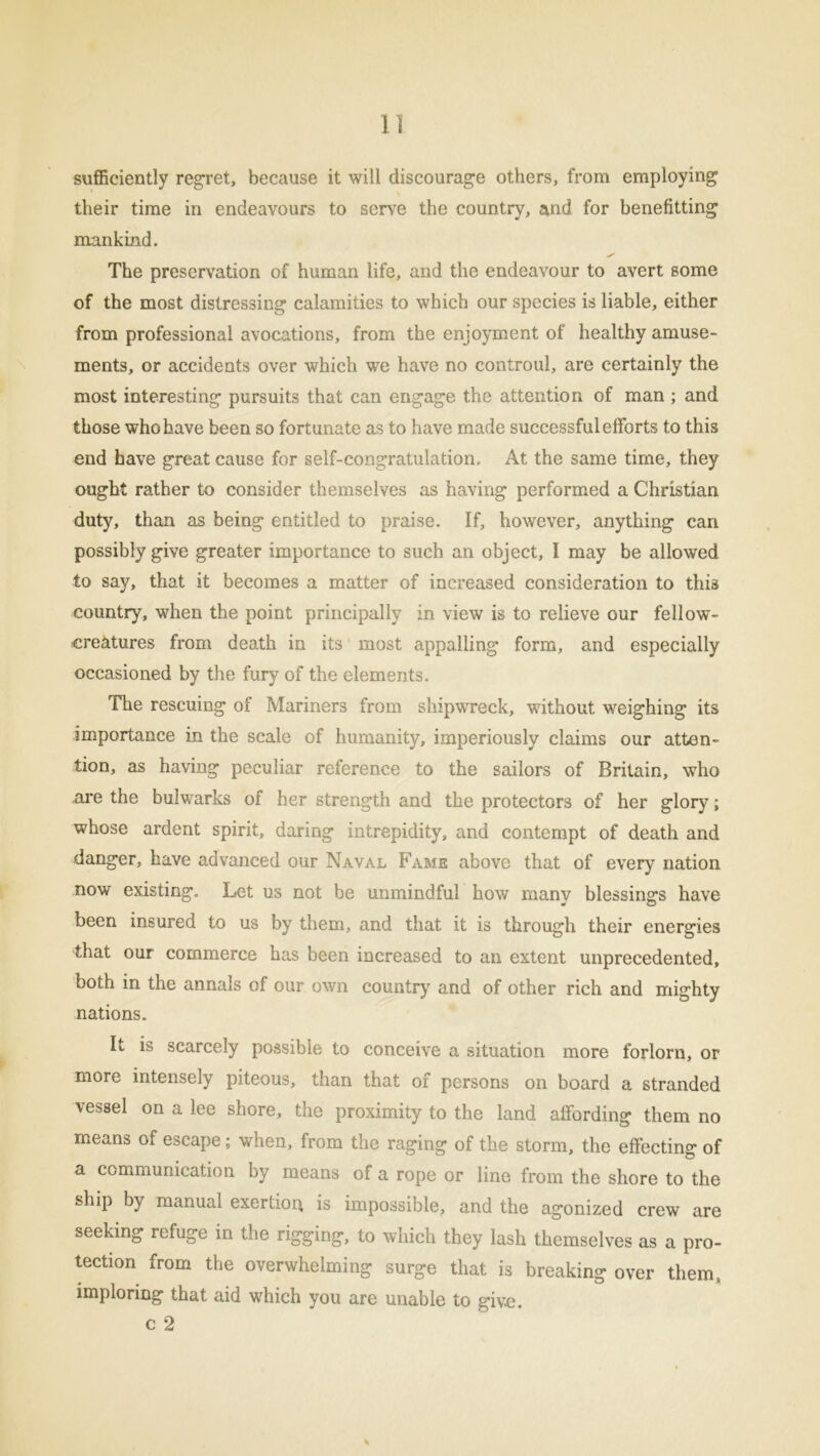 1] sufficiently regret, because it will discourage others, from employing their time in endeavours to serve the country, and for benefitting mankind. The preservation of human life, and the endeavour to avert some of the most distressing calamities to which our species is liable, either from professional avocations, from the enjoyment of healthy amuse- ments, or accidents over which we have no controul, are certainly the most interesting pursuits that can engage the attention of man ; and those who have been so fortunate as to have made successful efforts to this end have great cause for self-congratulation. At the same time, they ought rather to consider themselves as having performed a Christian duty, than as being entitled to praise. If, however, anything can possibly give greater importance to such an object, I may be allowed to say, that it becomes a matter of increased consideration to thi3 country, when the point principally in view is to relieve our fellow- ere&tures from death in its most appalling form, and especially occasioned by the fury of the elements. The rescuing of Mariners from shipwreck, without weighing its importance in the scale of humanity, imperiously claims our atten- tion, as having peculiar reference to the sailors of Britain, who are the bulwarks of her strength and the protectors of her glory; whose ardent spirit, daring intrepidity, and contempt of death and danger, have advanced our Naval Fame above that of every nation now existing. Let us not be unmindful how many blessings have been insured to us by them, and that it is through their energies that our commerce has been increased to an extent unprecedented, both in the annals of our own country and of other rich and mighty nations. It is scarcely possible to conceive a situation more forlorn, or more intensely piteous, than that of persons on board a stranded vessel on a lee shore, the proximity to the land affording them no means of escape; when, from the raging of the storm, the effecting of a communication by means of a rope or line from the shore to the ship by manual exertion is impossible, and the agonized crew are seeking refuge in the rigging, to which they lash themselves as a pro- tection from the overwhelming surge that is breaking over them, imploring that aid which you are unable to give,
