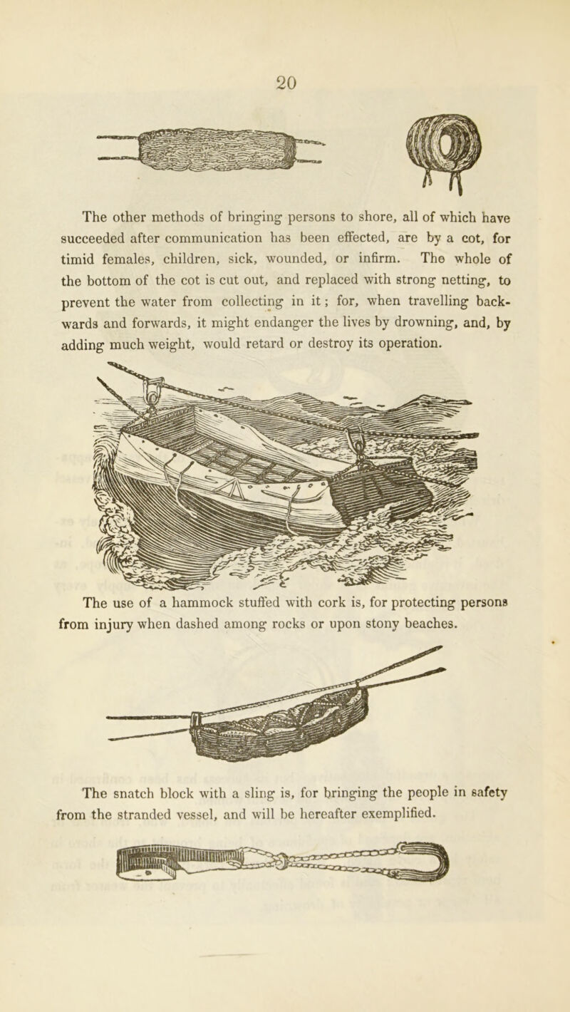 The other methods of bringing- persons to shore, all of which have succeeded after communication has been effected, are by a cot, for timid females, children, sick, wounded, or infirm. The whole of the bottom of the cot is cut out, and replaced with strong netting, to prevent the water from collecting in it; for, when travelling back- wards and forwards, it might endanger the lives by drowning, and, by adding much weight, would retard or destroy its operation. The use of a hammock stuffed with cork is, for protecting persons from injury when dashed among rocks or upon stony beaches. The snatch block with a sling is, for bringing the people in safety from the stranded vessel, and will be hereafter exemplified.