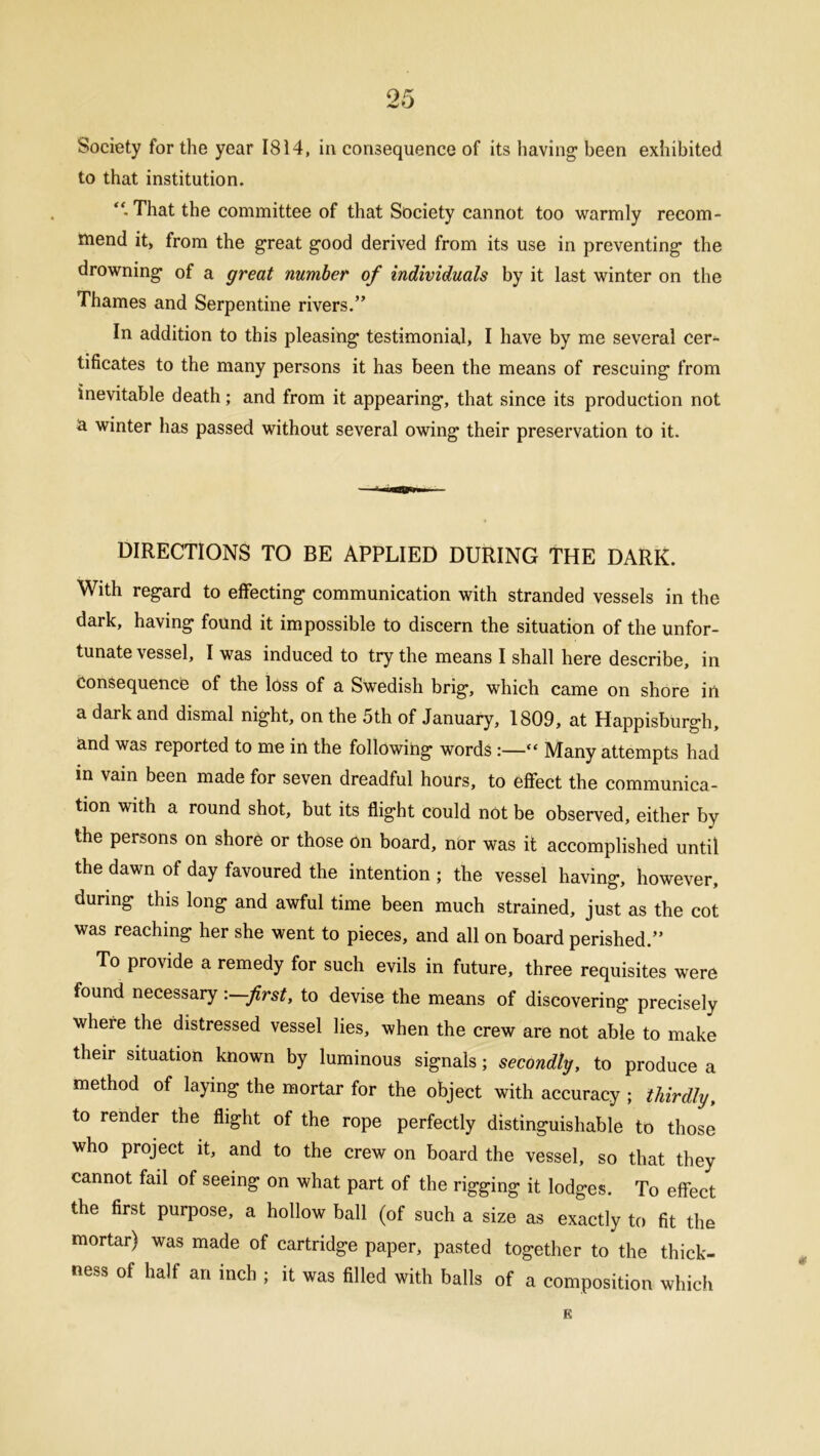 Society for the year 1814, in consequence of its having; been exhibited to that institution. “• That the committee of that Society cannot too warmly recom- mend it, from the great good derived from its use in preventing the drowning of a great number of individuals by it last winter on the Thames and Serpentine rivers.” In addition to this pleasing testimonial, I have by me several cer- tificates to the many persons it has been the means of rescuing from inevitable death; and from it appearing, that since its production not a. winter has passed without several owing their preservation to it. DIRECTIONS TO BE APPLIED DURING THE DARK. With regard to effecting communication with stranded vessels in the dark, having found it impossible to discern the situation of the unfor- tunate vessel, I was induced to try the means I shall here describe, in Consequence of the loss of a Swedish brig, which came on shore in a dark and dismal night, on the 5th of January, 1809, at Happisburgh, and was reported to me in the following words :—“ Many attempts had m vain been made for seven dreadful hours, to effect the communica- tion with a round shot, but its flight could not be observed, either by the persons on shore or those On board, nor was it accomplished until the dawn of day favoured the intention ; the vessel having, however, during this long and awful time been much strained, just as the cot was reaching her she went to pieces, and all on board perished.” To provide a remedy for such evils in future, three requisites were found necessary: first, to devise the means of discovering precisely where the distressed vessel lies, when the crew are not able to make their situation known by luminous signals; secondly, to produce a method of laying the mortar for the object with accuracy ; thirdly, to render the flight of the rope perfectly distinguishable to those who project it, and to the crew on board the vessel, so that they cannot fail of seeing on what part of the rigging it lodges. To effect the first purpose, a hollow ball (of such a size as exactly to fit the mortar) was made of cartridge paper, pasted together to the thick- ness of half an inch ; it was filled with balls of a composition which B
