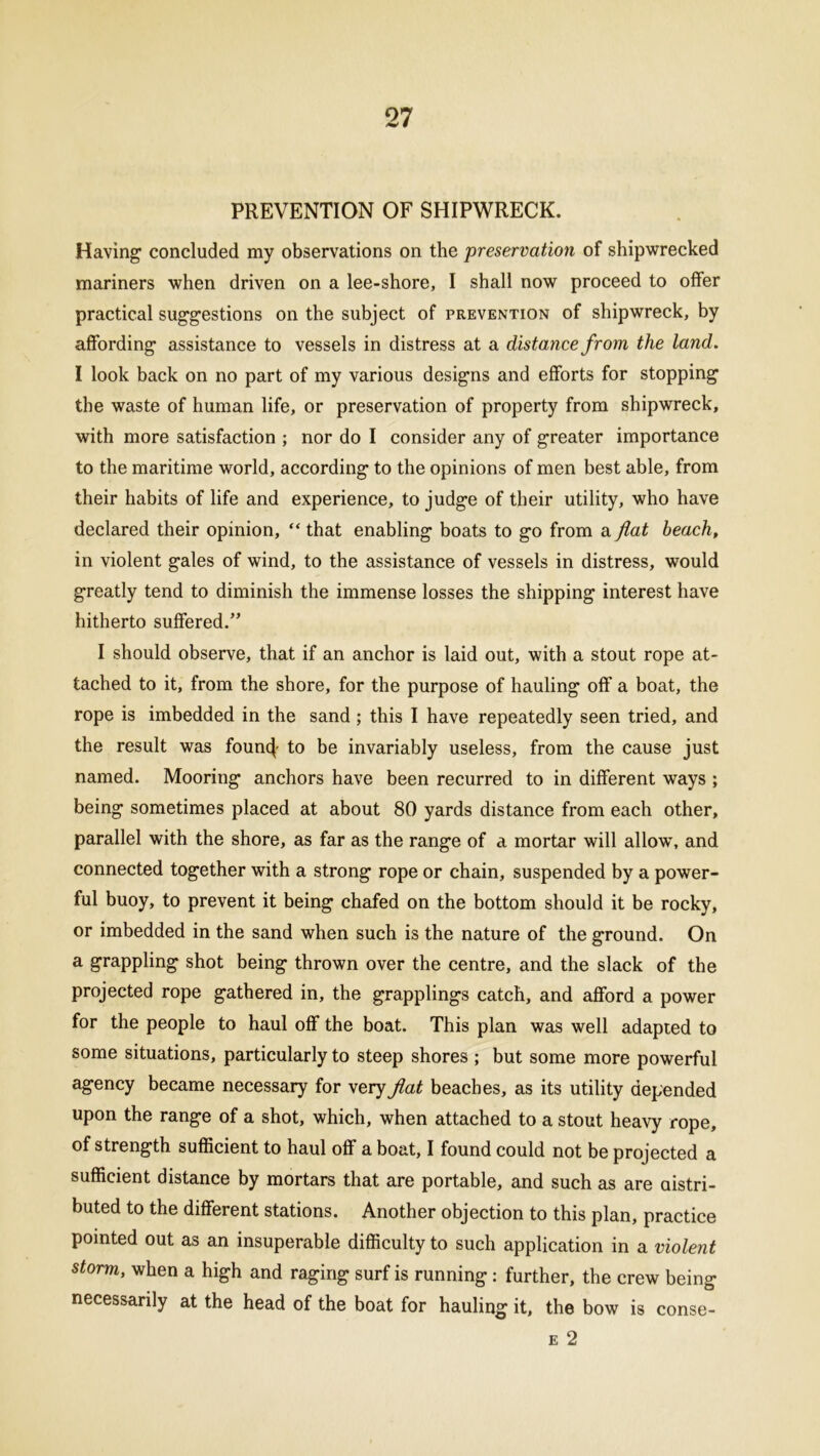 PREVENTION OF SHIPWRECK. Having1 concluded my observations on the preservation of shipwrecked mariners when driven on a lee-shore, I shall now proceed to offer practical suggestions on the subject of prevention of shipwreck, by affording assistance to vessels in distress at a distance from the land. I look back on no part of my various designs and efforts for stopping the waste of human life, or preservation of property from shipwreck, with more satisfaction ; nor do I consider any of greater importance to the maritime world, according to the opinions of men best able, from their habits of life and experience, to judge of their utility, who have declared their opinion, “ that enabling boats to go from a flat beach, in violent gales of wind, to the assistance of vessels in distress, would greatly tend to diminish the immense losses the shipping interest have hitherto suffered.” I should observe, that if an anchor is laid out, with a stout rope at- tached to it, from the shore, for the purpose of hauling off a boat, the rope is imbedded in the sand ; this I have repeatedly seen tried, and the result was founc}- to be invariably useless, from the cause just named. Mooring anchors have been recurred to in different ways ; being sometimes placed at about 80 yards distance from each other, parallel with the shore, as far as the range of a mortar will allow, and connected together with a strong rope or chain, suspended by a power- ful buoy, to prevent it being chafed on the bottom should it be rocky, or imbedded in the sand when such is the nature of the ground. On a grappling shot being thrown over the centre, and the slack of the projected rope gathered in, the grapplings catch, and afford a power for the people to haul off the boat. This plan was well adapted to some situations, particularly to steep shores ; but some more powerful agency became necessary for very flat beaches, as its utility depended upon the range of a shot, which, when attached to a stout heavy rope, of strength sufficient to haul off a boat, I found could not be projected a sufficient distance by mortars that are portable, and such as are attri- buted to the different stations. Another objection to this plan, practice pointed out as an insuperable difficulty to such application in a violent storm, when a high and raging surf is running : further, the crew being necessarily at the head of the boat for hauling it, the bow is conse- e 2