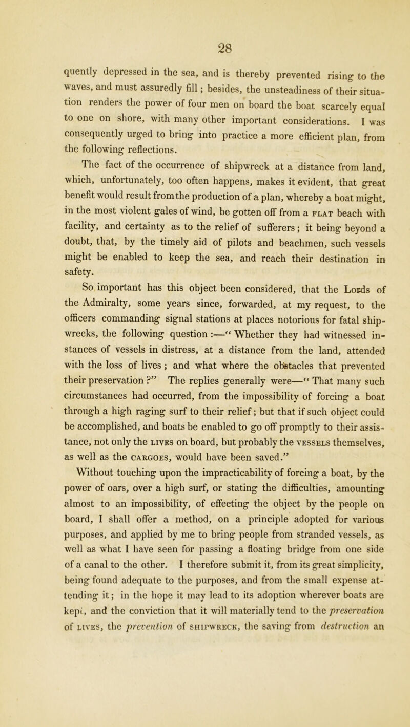 quently depressed in the sea, and is thereby prevented rising to the waves, and must assuredly fill; besides, the unsteadiness of their situa- tion renders the power of four men on board the boat scarcely equal to one on shore, with many other important considerations. I was consequently urged to bring into practice a more efficient plan, from the following reflections. The fact of the occurrence of shipwreck at a distance from land, which, unfortunately, too often happens, makes it evident, that great benefit would result from the production of a plan, whereby a boat might, in the most violent gales of wind, be gotten off from a flat beach with facility, and certainty as to the relief of sufferers; it being beyond a doubt, that, by the timely aid of pilots and beachmen, such vessels might be enabled to keep the sea, and reach their destination in safety. So important has this object been considered, that the Lords of the Admiralty, some years since, forwarded, at my request, to the officers commanding signal stations at places notorious for fatal ship- wrecks, the following question :— Whether they had witnessed in- stances of vessels in distress, at a distance from the land, attended with the loss of lives; and what where the obstacles that prevented their preservation ?” The replies generally were—“ That many such circumstances had occurred, from the impossibility of forcing a boat through a high raging surf to their relief; but that if such object could be accomplished, and boats be enabled to go off promptly to their assis- tance, not only the lives on board, but probably the vessels themselves, as well as the cargoes, would have been saved.” Without touching upon the impracticability of forcing a boat, by the power of oars, over a high surf, or stating the difficulties, amounting almost to an impossibility, of effecting the object by the people on board, I shall offer a method, on a principle adopted for various purposes, and applied by me to bring people from stranded vessels, as well as what I have seen for passing a floating bridge from one side of a canal to the other. I therefore submit it, from its great simplicity, being found adequate to the purposes, and from the small expense at- tending it; in the hope it may lead to its adoption wherever boats are kepi, and the conviction that it will materially tend to the preservation of lives, the prevention of shifwreck, the saving from destruction an