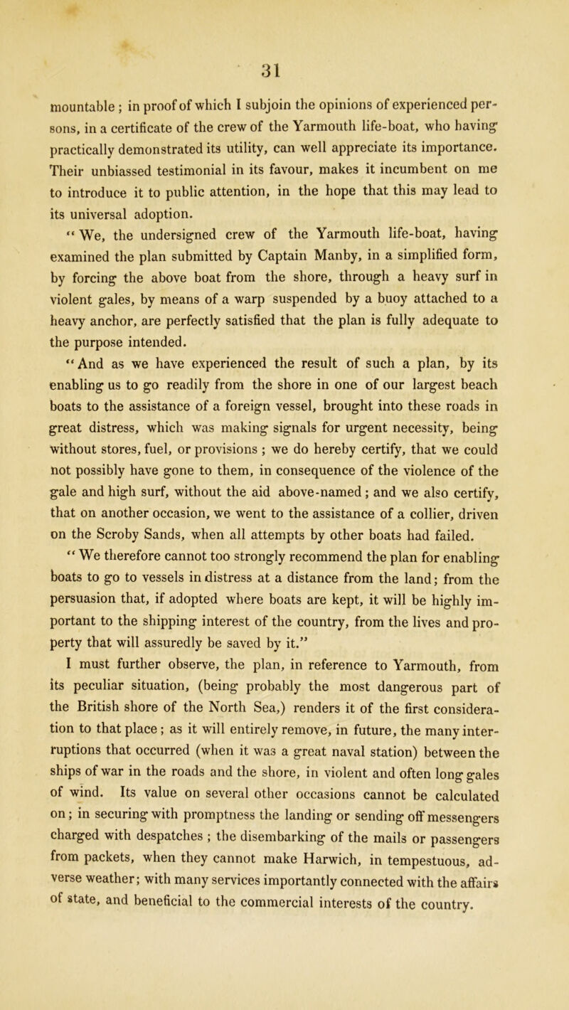 mountable ; in proof of which I subjoin the opinions of experienced per- sons, in a certificate of the crew of the Yarmouth life-boat, who having1 practically demonstrated its utility, can well appreciate its importance. Their unbiassed testimonial in its favour, makes it incumbent on me to introduce it to public attention, in the hope that this may lead to its universal adoption. “ We, the undersigned crew of the Yarmouth life-boat, having examined the plan submitted by Captain Manby, in a simplified form, by forcing the above boat from the shore, through a heavy surf in violent gales, by means of a warp suspended by a buoy attached to a heavy anchor, are perfectly satisfied that the plan is fully adequate to the purpose intended. “ And as we have experienced the result of such a plan, by its enabling us to go readily from the shore in one of our largest beach boats to the assistance of a foreign vessel, brought into these roads in great distress, which was making signals for urgent necessity, being without stores, fuel, or provisions ; we do hereby certify, that we could not possibly have gone to them, in consequence of the violence of the gale and high surf, without the aid above-named; and we also certify, that on another occasion, we went to the assistance of a collier, driven on the Scroby Sands, when all attempts by other boats had failed.  We therefore cannot too strongly recommend the plan for enabling boats to go to vessels in distress at a distance from the land; from the persuasion that, if adopted where boats are kept, it will be highly im- portant to the shipping interest of the country, from the lives and pro- perty that will assuredly be saved by it.” I must further observe, the plan, in reference to Yarmouth, from its peculiar situation, (being probably the most dangerous part of the British shore of the North Sea,) renders it of the first considera- tion to that place ; as it will entirely remove, in future, the many inter- ruptions that occurred (when it wa3 a great naval station) between the ships of war in the roads and the shore, in violent and often long gales of wind. Its value on several other occasions cannot be calculated on; in securing with promptness the landing or sending oft'messengers charged with despatches ; the disembarking of the mails or passengers from packets, when they cannot make Harwich, in tempestuous, ad- verse weather; with many services importantly connected with the affairs of state, and beneficial to the commercial interests of the country.