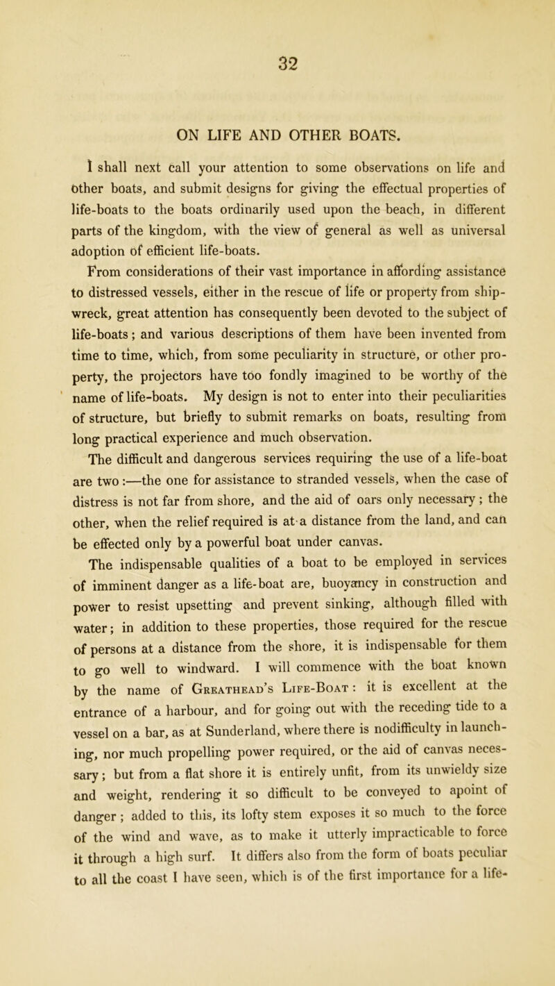ON LIFE AND OTHER BOATS. 1 shall next call your attention to some observations on life and other boats, and submit designs for giving the effectual properties of life-boats to the boats ordinarily used upon the beach, in different parts of the kingdom, with the view of general as well as universal adoption of efficient life-boats. From considerations of their vast importance in affording assistance to distressed vessels, either in the rescue of life or property from ship- wreck, great attention has consequently been devoted to the subject of life-boats ; and various descriptions of them have been invented from time to time, which, from some peculiarity in structure, or other pro- perty, the projectors have too fondly imagined to be worthy of the name of life-boats. My design is not to enter into their peculiarities of structure, but briefly to submit remarks on boats, resulting from long practical experience and much observation. The difficult and dangerous services requiring the use of a life-boat are two:—the one for assistance to stranded vessels, when the case of distress is not far from shore, and the aid of oars only necessary ; the other, when the relief required is at a distance from the land, and can be effected only by a powerful boat under canvas. The indispensable qualities of a boat to be employed in services of imminent danger as a life-boat are, buoyancy in construction and power to resist upsetting and prevent sinking, although filled with water; in addition to these properties, those required for the rescue of persons at a distance from the shore, it is indispensable for them to go well to windward. I will commence with the boat known by the name of Greathead’s Life-Boat : it is excellent at the entrance of a harbour, and for going out with the receding tide to a vessel on a bar, as at Sunderland, where there is nodifficulty in launch- ing, nor much propelling power required, or the aid of canvas neces- sary ; but from a flat shore it is entirely unfit, from its unwieldy size and weight, rendering it so difficult to be conveyed to apoint of danger; added to this, its lofty stem exposes it so much to the force of the wind and wave, as to make it utterly impracticable to force it through a high surf. It differs also from the form of boats peculiar to all the coast I have seen, which is of the first importance for a life-
