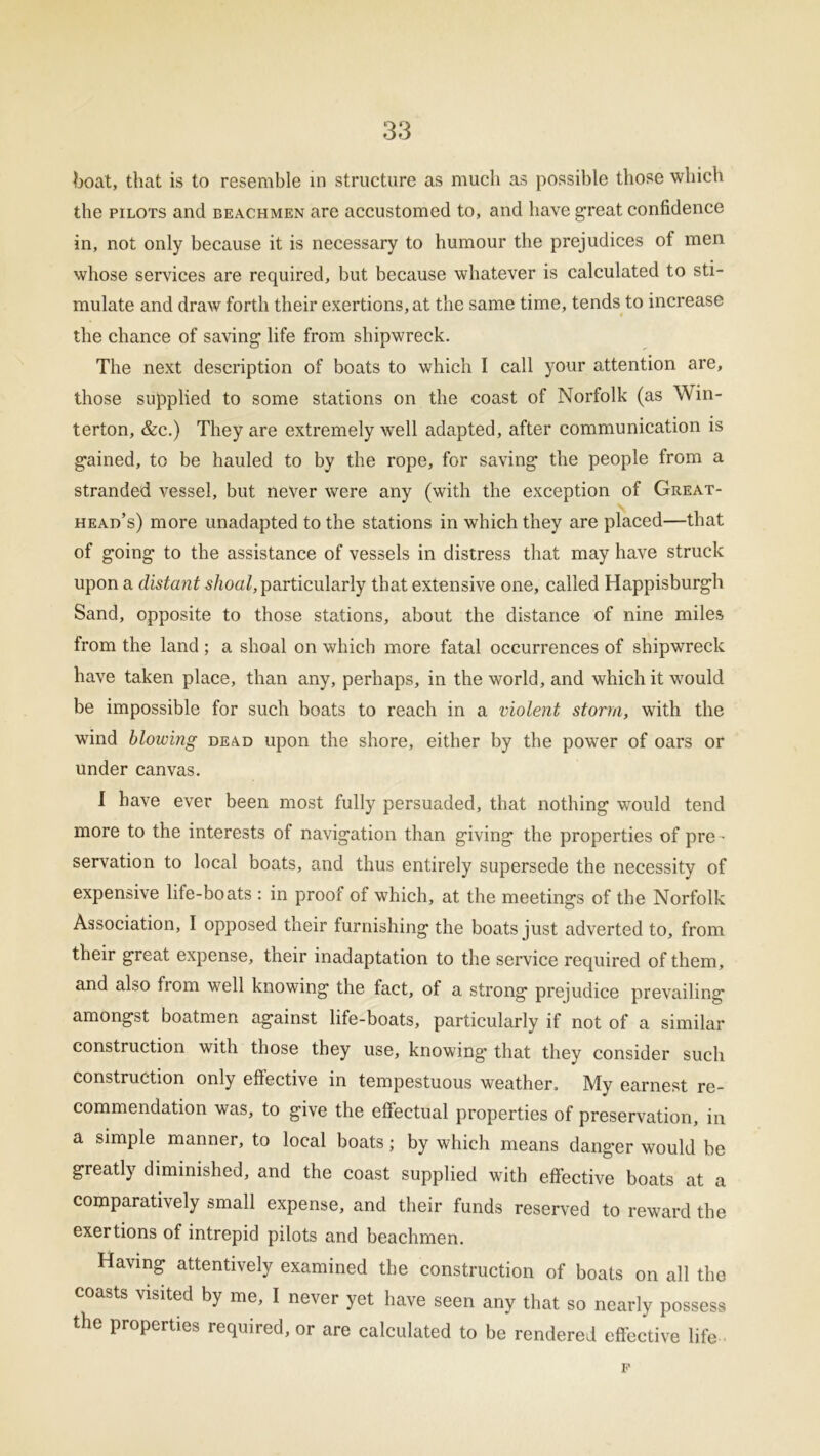boat, that is to resemble in structure as much as possible those which the pilots and beachmen are accustomed to, and have great confidence in, not only because it is necessary to humour the prejudices of men whose services are required, but because whatever is calculated to sti- mulate and draw forth their exertions, at the same time, tends to increase the chance of saving life from shipwreck. The next description of boats to which I call your attention are, those supplied to some stations on the coast of Norfolk (as Win- terton, &c.) They are extremely well adapted, after communication is gained, to be hauled to by the rope, for saving the people from a stranded vessel, but never were any (with the exception of Great- head’s) more unadapted to the stations in which they are placed—that of going to the assistance of vessels in distress that may have struck upon a distant slioal, particularly that extensive one, called Happisburgh Sand, opposite to those stations, about the distance of nine miles from the land; a shoal on which more fatal occurrences of shipwreck have taken place, than any, perhaps, in the world, and which it would be impossible for such boats to reach in a violent storm, with the wind blowing dead upon the shore, either by the power of oars or under canvas. I have ever been most fully persuaded, that nothing would tend more to the interests of navigation than giving the properties of pre - servation to local boats, and thus entirely supersede the necessity of expensive life-boats : in proof of which, at the meetings of the Norfolk Association, I opposed their furnishing the boats just adverted to, from their great expense, their inadaptation to the service required of them, and also from well knowing the fact, of a strong prejudice prevailing amongst boatmen against life-boats, particularly if not of a similar construction with those they use, knowing’ that they consider such construction only effective in tempestuous weather. My earnest re- commendation was, to give the effectual properties of preservation, in a simple manner, to local boats; by which means danger would be greatly diminished, and the coast supplied with effective boats at a comparatively small expense, and their funds reserved to reward the exertions of intrepid pilots and beachmen. Having attentively examined the construction of boats on all the coasts visited by me, I never yet have seen any that so nearly possess the properties required, or are calculated to be rendered effective life F