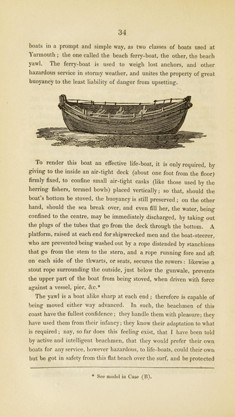 boats in a prompt and simple way, as two classes of boats used at Yarmouth ; the one called the beach ferry-boat, the other, the beach yawl. The ferry-boat is used to weigh lost anchors, and other hazardous service in stormy weather, and unites the property of great buoyancy to the least liability of danger from upsetting. To render this boat an effective life-boat, it is only required, by giving to the inside an air-tight deck (about one foot from the floor) firmly fixed, to confine small air-tight casks (like those used by the herring fishers, termed bowls) placed vertically; so that, should the boat’s bottom be stoved, the buoyancy is still preserved; on the other hand, should the sea break over, and even fill her, the water, being confined to the centre, may be immediately discharged, by taking out the plugs of the tubes that go from the deck through the bottom. A platform, raised at each end for shipwrecked men and the boat-steerer, who are prevented being washed out by a rope distended by stanchions that go from the stem to the stern, and a rope running fore and aft on each side of the thwarts, or seats, secures the rowers: likewise a stout rope surrounding the outside, just below the gunwale, prevents the upper part of the boat from being stoved, when driven with force against a vessel, pier, &c.* The yawl is a boat alike sharp at each end ; therefore is capable of being moved either way advanced. In such, the beachmen of this coast have the fullest confidence; they handle them with pleasure; they have used them from their infancy; they know their adaptation to what is required; nay, so far does this feeling exist, that I have been told by active and intelligent beachmen, that they would prefer their own boats for any service, however hazardous, to life-boats, could their own but be got in safety from this flat beach over the surf, and be protected * See model in Case (B).