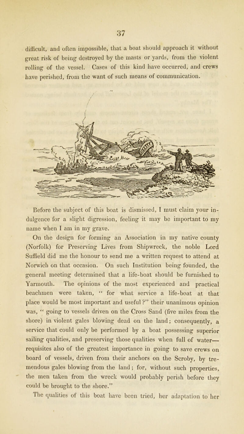 difficult, and often impossible, that a boat should approach it without great risk of being destroyed by the masts or yards, from the violent rolling of the vessel. Cases of this kind have occurred, and crews have perished, from the want of such means of communication. / Before the subject of this boat is dismissed, I must claim your in- dulgence for a slight digression, feeling it may be important to my name when I am in my grave. On the design for forming an Association in my native county (Norfolk) for Preserving Lives from Shipwreck, the noble Lord Suffield did me the honour to send me a written request to attend at Norwich on that occasion. On such Institution being founded, the general meeting determined that a life-boat should be furnished to Yarmouth. The opinions of the most experienced and practical beachmen were taken, “ for what service a life-boat at that place would be most important and useful ?” their unanimous opinion was, “ going to vessels driven on the Cross Sand (five miles from the shore) in violent gales blowing dead on the land; consequently, a service that could only be performed by a boat possessing superior sailing qualities, and preserving those qualities when full of water— requisites also of the greatest importance in going to save crews on board of vessels, driven from their anchors on the Scroby, by tre- mendous gales blowing from the land; for, without such properties, the men taken from the wreck would probably perish before they could be brought to the shore.” The qualities of this boat have been tried, her adaptation to her