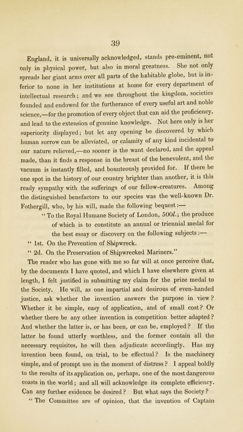 England, it is universally acknowledged, stands pre-eminent, not only in physical power, but also in moral greatness. She not only spreads her giant arms over all parts of the habitable globe, but is in- ferior to none in her institutions at home for every department of intellectual research; and we see throughout the kingdom, societies founded and endowed for the furtherance of every useful art and noble science,—for the promotion of every object that can aid the proficiency, and lead to the extension of genuine knowledge. Not here only is hei superiority displayed; but let any opening be discovered by which human sorrow can be alleviated, or calamity of any kind incidental to our nature relieved,—no sooner is the want declared, and the appeal made, than it finds a response in the breast of the benevolent, and the vacuum is instantly filled, and bounteously provided for. If there be one spot in the history of our country brighter than another, it is this ready sympathy with the sufferings of our fellow-creatures. Among the distinguished benefactors to our species was the well-known Dr. Fothergill, who, by his will, made the following bequest:— “ To the Royal Humane Society of London, 500/.; the produce of which is to constitute an annual or triennial medal for the best essay or discovery on the following subjects :— “ 1st. On the Prevention of Shipwreck. “ 2d. On the Preservation of Shipwrecked Mariners.” The reader who has gone with me so far will at once perceive that, by the documents I have quoted, and which I have elsewhere given at length, I felt justified in submitting my claim for the prize medal to the Society. He will, as one impartial and desirous of even-handed justice, ask whether the invention answers the purpose in view ? Whether it be simple, easy of application, and of small cost? Or whether there be any other invention in competition better adapted ? And whether the latter is, or has been, or can be, employed ? If the latter be found utterly worthless, and the former contain all the necessary requisites, he will then adjudicate accordingly. Has my invention been found, on trial, to be effectual ? Is the machinery simple, and of prompt use in the moment of distress ? I appeal boldly to the results of its application on, perhaps, one of the most dangerous coasts in the world; and all will acknowledge its complete efficiency. Can any further evidence be desired ? But what says the Society ? “ The Committee are of opinion, that the invention of Captain