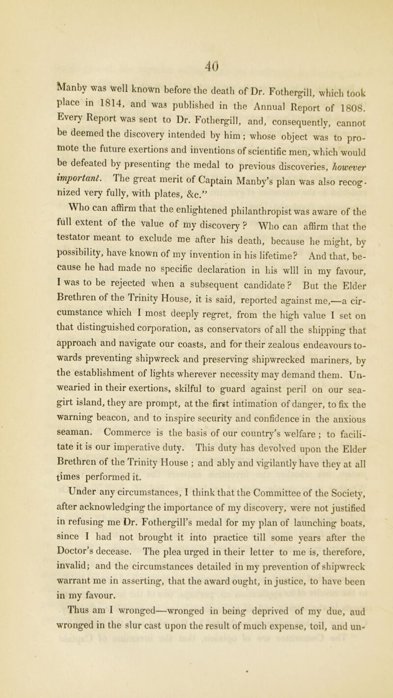 Manby was well known before the death of Dr. Fothergill, which took place in 1814, and wa3 published in the Annual Report of 1808. Every Report was sent to Dr. Fothergill, and, consequently, cannot be deemed the discovery intended by him; whose object was to pro- mote the future exertions and inventions of scientific men, which would be defeated by presenting’ the medal to previous discoveries, however important. The great merit of Captain Manby’s plan was also recog- nized very fully, with plates, &c.” Who can affirm that the enlig-htened philanthropist was aware of the full extent of the value of my discovery ? Who can affirm that the testator meant to exclude me after his death, because he might, by possibility, have known of my invention in his lifetime? And that, be- cause he had made no specific declaration in his will in my favour, I was to be rejected when a subsequent candidate? But the Elder Brethren of the Trinity House, it is said, reported against me,—a cir- cumstance which I most deeply regret, from the high value I set on that distinguished corporation, as conservators of all the shipping that approach and navigate our coasts, and for their zealous endeavours to- wards preventing shipwreck and preserving shipwrecked mariners, by the establishment of lights wherever necessity may demand them. Un- wearied in their exertions, skilful to g’uard against peril on our sea- girt island, they are prompt, at the first intimation of danger, to fix the warning beacon, and to inspire security and confidence in the anxious seaman. Commerce is the basis of our country’s welfare ; to facili- tate it is our imperative duty. This duty has devolved upon the Elder Brethren of the Trinity House ; and ably and vigilantly have they at all times performed it. Under any circumstances, I think that the Committee of the Society, after acknowledging the importance of my discovery, were not justified in refusing me Dr. Fothergill’s medal for my plan of launching boats, since I had not brought it into practice till some years after the Doctor’s decease. The plea urged in their letter to me is, therefore, invalid; and the circumstances detailed in my prevention of shipwreck warrant me in asserting, that the award ought, injustice, to have been in my favour. Thus am I wronged—wronged in being deprived of my due, aud wronged in the slur cast upon the result of much expense, toil, and un-
