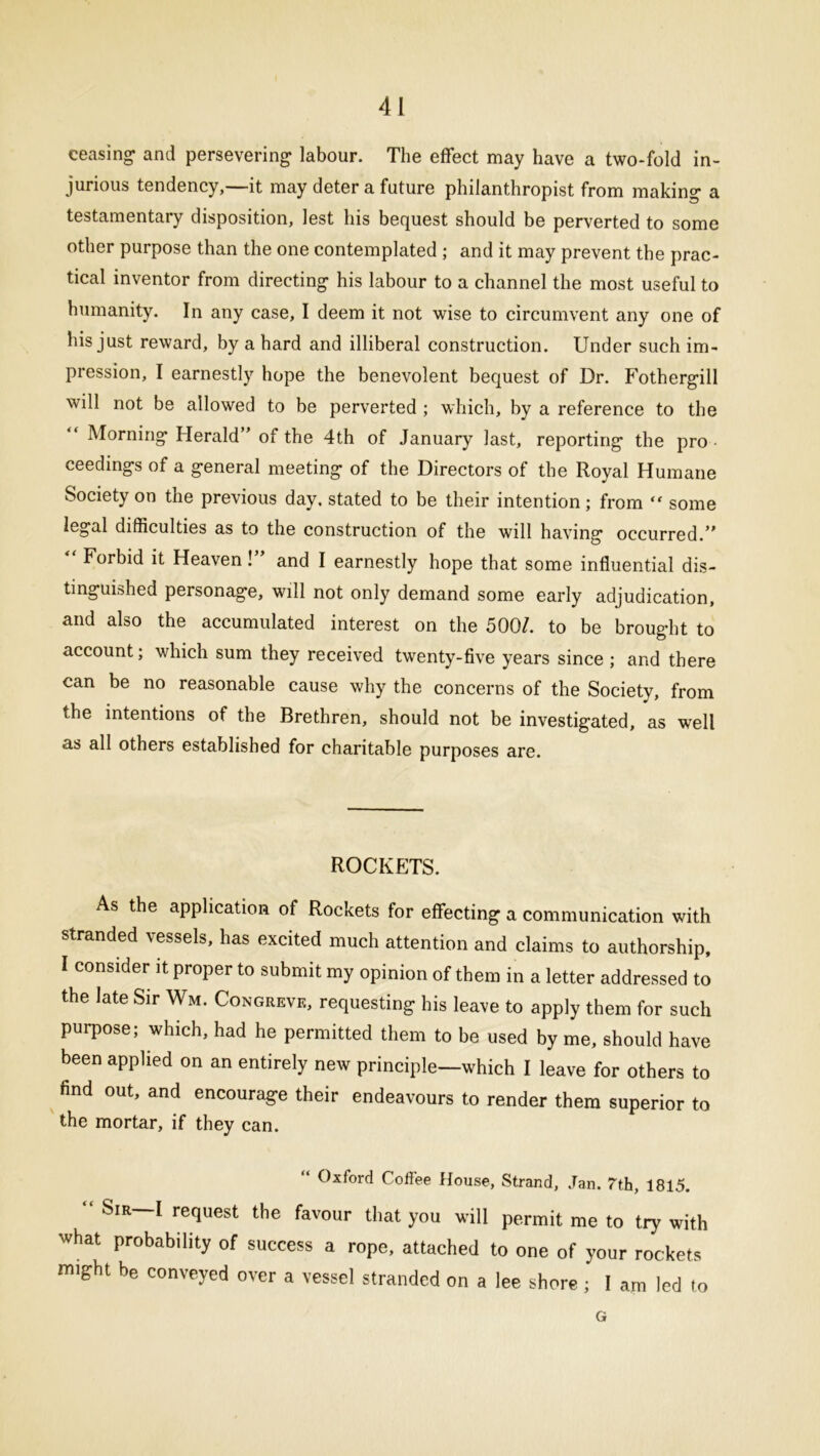 ceasing- and persevering labour. The effect may have a two-fold in- jurious tendency,—it may deter a future philanthropist from making a testamentary disposition, lest his bequest should be perverted to some other purpose than the one contemplated ; and it may prevent the prac- tical inventor from directing his labour to a channel the most useful to humanity. In any case, I deem it not wise to circumvent any one of his just reward, by a hard and illiberal construction. Under such im- pression, I earnestly hope the benevolent bequest of Dr. Fothergill will not be allowed to be perverted ; which, by a reference to the Morning Herald” of the 4th of January last, reporting the pro ceedings of a general meeting of the Directors of the Royal Humane Society on the previous day. stated to be their intention; from “ some legal difficulties as to the construction of the will having occurred.” “ Forbid it Heaven!” and I earnestly hope that some influential dis- tinguished personage, will not only demand some early adjudication, and also the accumulated interest on the 500/. to be brought to account; which sum they received twenty-five years since ; and there can be no reasonable cause why the concerns of the Society, from the intentions of the Brethren, should not be investigated, as well as all others established for charitable purposes are. ROCKETS. As the application of Rockets for effecting a communication with stranded vessels, has excited much attention and claims to authorship, I consider it proper to submit my opinion of them in a letter addressed to the late Sir Wm. Congreve, requesting his leave to apply them for such purpose; which, had he permitted them to be used by me, should have been applied on an entirely new principle—which I leave for others to find out, and encourage their endeavours to render them superior to the mortar, if they can. “ Oxford Coffee House, Strand, Jan. 7th, 1815. ‘ Sir—I request the favour that you will permit me to try with what probability of success a rope, attached to one of your rockets might be conveyed over a vessel stranded on a lee shore; I am led to G