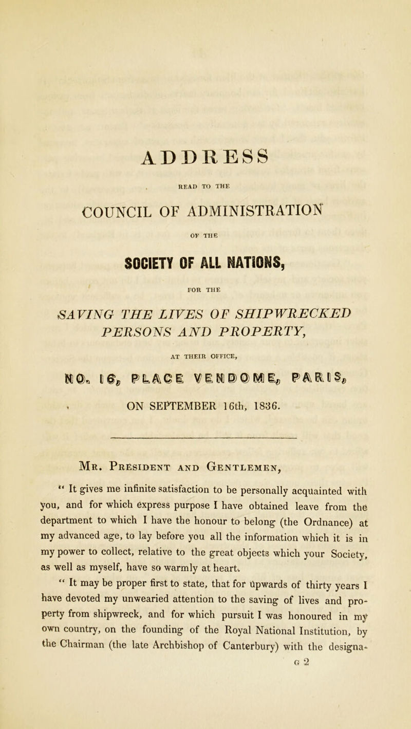 ADDRESS , READ TO THE COUNCIL OF ADMINISTRATION OF THE SOCIETY OF ALL NATIONS, FOR THE SAVING THE LIVES OF SHIPWRECKED PERSONS AND PROPERTY, AT THEIR OFFICE, KQ, PL ACE VEK p;0 M]i*, PAK.tSe . ON SEPTEMBER 16th, 1836. Mr. President and Gentlemen, “ It gives me infinite satisfaction to be personally acquainted with you, and for which express purpose I have obtained leave from the department to which I have the honour to belong (the Ordnance) at my advanced age, to lay before you all the information which it is in my power to collect, relative to the great objects which your Society, as well as myself, have so warmly at heart, “ It may be proper first to state, that for Upwards of thirty years I have devoted my unwearied attention to the saving of lives and pro- perty from shipwreck, and for which pursuit I was honoured in my own country, on the founding of the Royal National Institution, by the Chairman (the late Archbishop of Canterbury) with the designa- g 2