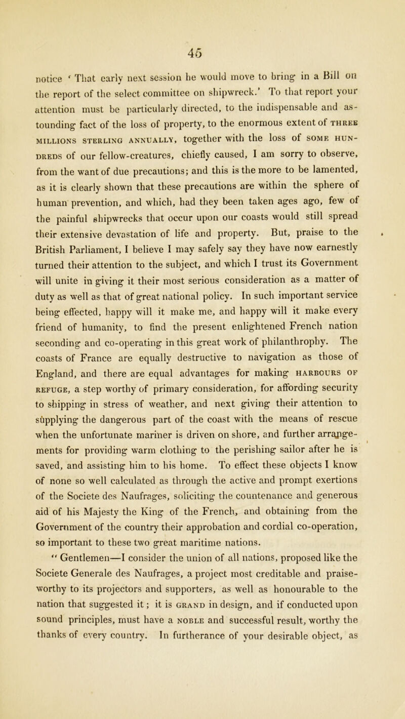 notice ‘ That early next session he would move to bring in a Bill on the report of the select committee on shipwreck. To that report your attention must be particularly directed, to the indispensable and as- tounding fact of the loss of property, to the enormous extent ot three MILLIONS STERLING ANNUALLY, together with the loss ot SOME HUN- DREDS of our fellow-creatures, chiefly caused, I am sorry to observe, from the want of due precautions; and this is the more to be lamented, as it is clearly shown that these precautions are within the sphere of human prevention, and which, had they been taken ages ago, few ot the painful shipwrecks that occur upon our coasts would still spread their extensive devastation of life and property. But, praise to the British Parliament, I believe I may safely say they have now earnestly turned their attention to the subject, and which I trust its Government will unite in giving it their most serious consideration as a matter of duty as well as that of great national policy. In such important service being effected, happy will it make me, and happy will it make every friend of humanity, to find the present enlightened French nation seconding and co-operating in this great work of philanthrophy. The coasts of France are equally destructive to navigation as those of England, and there are equal advantages for making harbours of refuge, a step worthy of primary consideration, for affording security to shipping in stress of weather, and next giving their attention to supplying the dangerous part of the coast with the means of rescue when the unfortunate mariner is driven on shore, and further arrange- ments for providing warm clothing to the perishing sailor after he is saved, and assisting him to his home. To effect these objects I know of none so well calculated as through the active and prompt exertions of the Societe des Naufrages, soliciting the countenance and generous aid of his Majesty the King of the French, and obtaining from the Government of the country their approbation and cordial co-operation, so important to these two great maritime nations. “ Gentlemen—I consider the union of all nations, proposed like the Societe Generate des Naufrages, a project most creditable and praise- worthy to its projectors and supporters, as well as honourable to the nation that suggested it; it is grand in design, and if conducted upon sound principles, must have a noble and successful result, worthy the thanks of every country. In furtherance of your desirable object, as