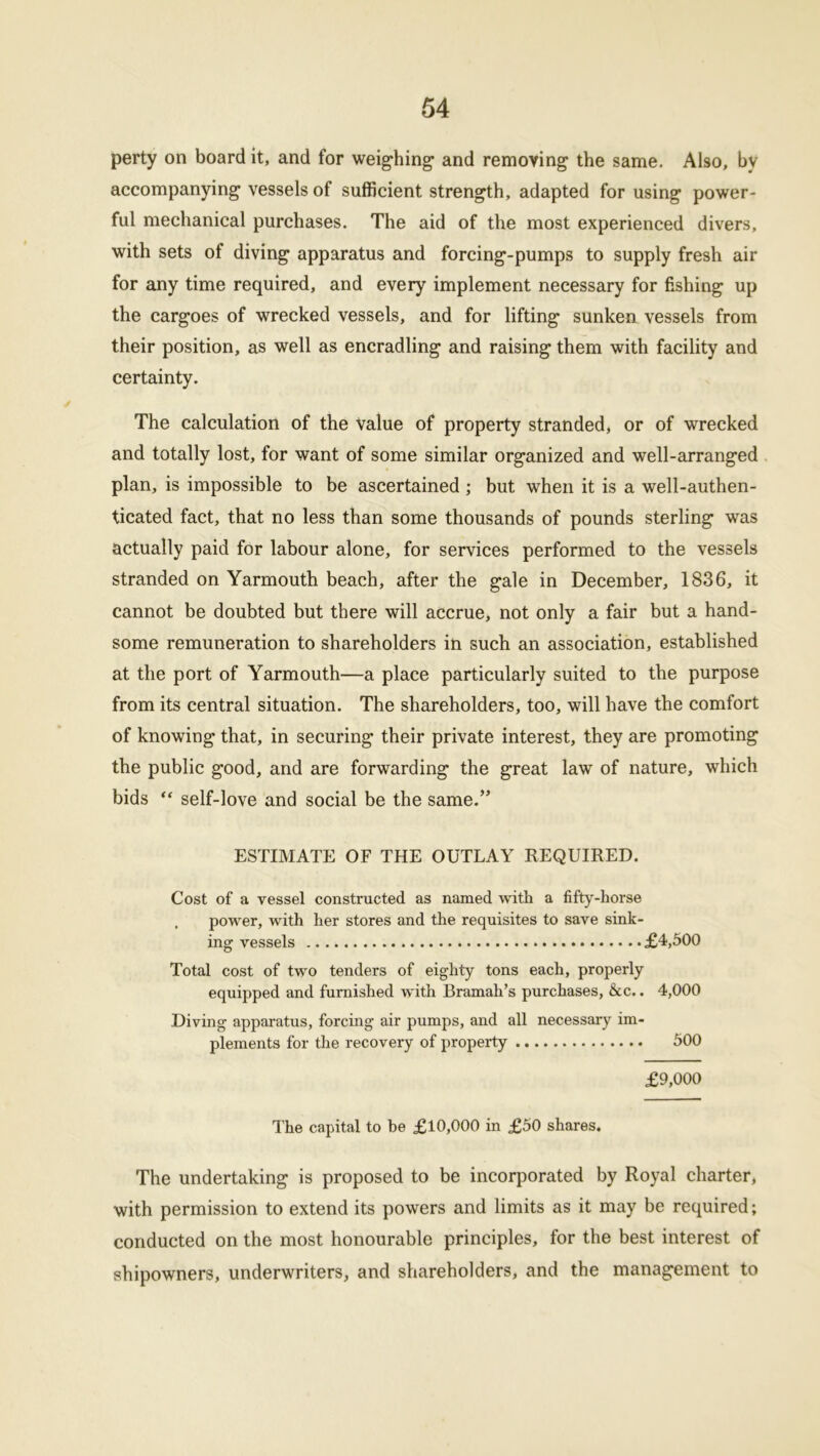 perty on board it, and for weighing- and removing the same. Also, by accompanying vessels of sufficient strength, adapted for using power- ful mechanical purchases. The aid of the most experienced divers, with sets of diving apparatus and forcing-pumps to supply fresh air for any time required, and every implement necessary for fishing up the cargoes of wrecked vessels, and for lifting sunken vessels from their position, as well as encradling and raising them with facility and certainty. The calculation of the Value of property stranded, or of wrecked and totally lost, for want of some similar organized and well-arranged plan, is impossible to be ascertained ; but when it is a well-authen- ticated fact, that no less than some thousands of pounds sterling was actually paid for labour alone, for services performed to the vessels stranded on Yarmouth beach, after the gale in December, 1836, it cannot be doubted but there will accrue, not only a fair but a hand- some remuneration to shareholders in such an association, established at the port of Yarmouth—a place particularly suited to the purpose from its central situation. The shareholders, too, will have the comfort of knowing that, in securing their private interest, they are promoting the public good, and are forwarding the great law of nature, which bids “ self-love and social be the same.” ESTIMATE OF THE OUTLAY REQUIRED. Cost of a vessel constructed as named with a fifty-horse , power, with her stores and the requisites to save sink- ing vessels £4,500 Total cost of two tenders of eighty tons each, properly equipped and furnished with Bramah’s purchases, &c.. 4,000 Diving apparatus, forcing air pumps, and all necessary im- plements for the recovery of property 500 £9,000 The capital to be £10,000 in £50 shares. The undertaking is proposed to be incorporated by Royal charter, with permission to extend its powers and limits as it may be required; conducted on the most honourable principles, for the best interest of shipowners, underwriters, and shareholders, and the management to