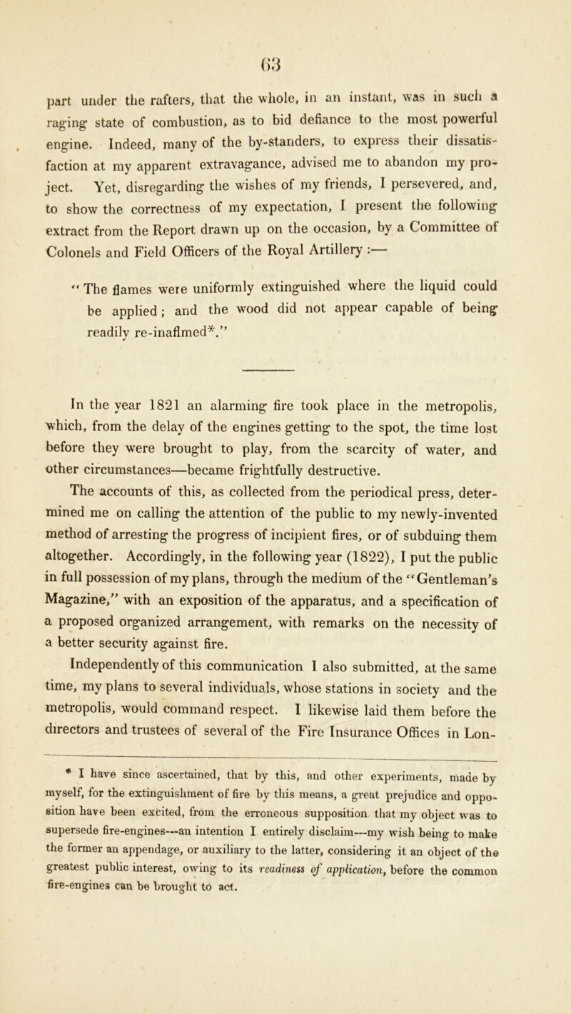 part under the rafters, that the whole, in an instant, was in sucli a raging state of combustion, as to bid defiance to the most poweiful engine. Indeed, many of the by-standers, to express their dissatis- faction at my apparent extravagance, advised me to abandon my pro- ject. Yet, disregarding the wishes of my friends, I persevered, and, to show the correctness of my expectation, I present the following extract from the Report drawn up on the occasion, by a Committee of Colonels and Field Officers of the Royal Artillery : “ The flames were uniformly extinguished where the liquid could be applied ; and the wood did not appear capable of being readily re-inaflmed*.” In the year 1821 an alarming fire took place in the metropolis, which, from the delay of the engines getting to the spot, the time lost before they were brought to play, from the scarcity of water, and other circumstances—became frightfully destructive. The accounts of this, as collected from the periodical press, deter- mined me on calling the attention of the public to my newly-invented method of arresting the progress of incipient fires, or of subduing them altogether. Accordingly, in the following year (1822), I put the public in full possession of my plans, through the medium of the “Gentleman’s Magazine,” with an exposition of the apparatus, and a specification of a proposed organized arrangement, with remarks on the necessity of a better security against fire. Independently of this communication I also submitted, at the same time, my plans to several individuals, whose stations in society and the metropolis, would command respect. I likewise laid them before the directors and trustees of several of the Fire Insurance Offices in Lon- * I have since ascertained, that by this, and other experiments, made by myself, for the extinguishment of fire by this means, a great prejudice and oppo- sition have been excited, from the erroneous supposition that my object was to supersede fire-engines—an intention I entirely disclaim—my wish being to make the former an appendage, or auxiliary to the latter, considering it an object of the greatest public interest, owing to its readiness of application, before the common fire-engines can be brought to act.