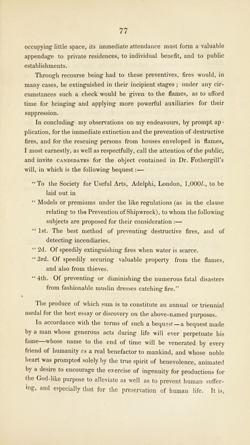 occupying* little space, its immediate attendance must form a valuable appendage to private residences, to individual benefit, and to public establishments. Through recourse being had to these preventives, fires would, in many cases, be extinguished in their incipient stages ; under any cir- cumstances such a check would be given to the flames, as to afford time for bringing and applying more powerful auxiliaries for their suppression. In concluding my observations on my endeavours, by prompt ap - plication, for the immediate extinction and the prevention of destructive fires, and for the rescuing persons from houses enveloped in flames, I most earnestly, as well as respectfully, call the attention of the public, and invite candidates for the object contained in Dr. Fothergill’s will, in which is the following bequest:— “To the Society for Useful Arts, Adelphi, London, 1,000Z., to be laid out in “ Models or premiums under the like regulations (as in the clause relating to the Prevention of Shipwreck), to whom the following subjects are proposed for their consideration :— “ 1st. The best method of preventing destructive fires, and of detecting incendiaries. “ 2d. Of speedily extinguishing fires when water is scarce. “ 3rd. Of speedily securing valuable property from the flames, and also from thieves. “4th. Of preventing or diminishing the numerous fatal disasters from fashionable muslin dresses catching fire.” The produce of which sum is to constitute an annual or triennial medal tor the best essay or discovery on the above-named purposes. In accordance with the terms of such a bequest — a bequest made by a man whose generous acts during life will ever perpetuate his fame—whose name to the end of time will be venerated by every triend ot humanity as a real benefactor to mankind, and whose noble heart was prompted solely by the true spirit of benevolence, animated by a desire to encourage the exercise of ingenuity for productions for the God-like purpose to alleviate as well as to prevent human suffer- ing, and especially that for the preservation of human life. It is,