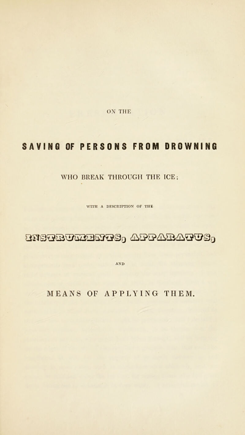 ON THE SAVING OF PERSONS FROM DROWNING WHO BREAK THROUGH THE ICE; WITH A DESCRIPTION OF THE AND MEANS OF APPLYING THEM.