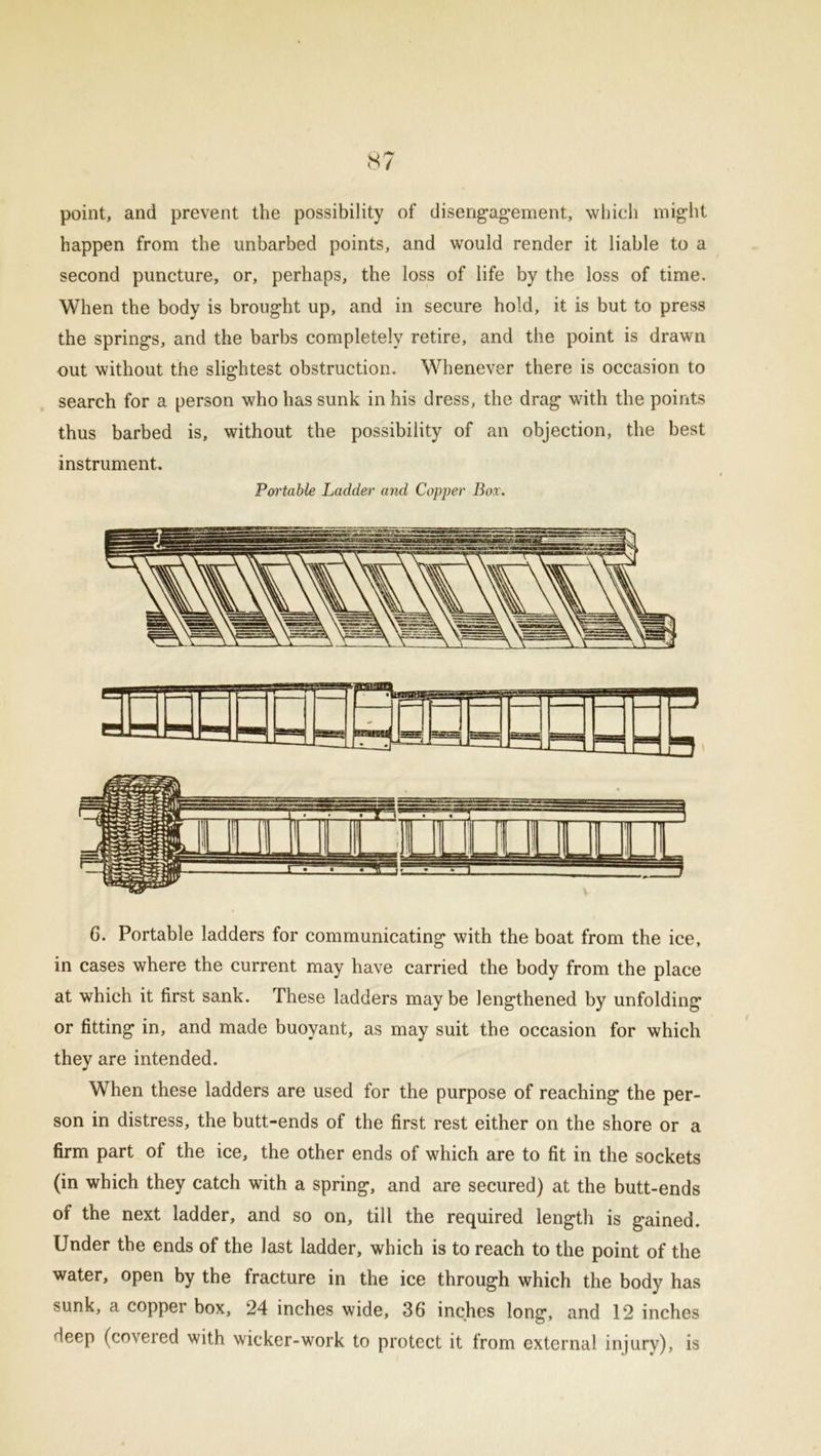 point, and prevent the possibility of disengagement., which might happen from the unbarbed points, and would render it liable to a second puncture, or, perhaps, the loss of life by the loss of time. When the body is brought up, and in secure hold, it is but to press the springs, and the barbs completely retire, and the point is drawn nut without the slightest obstruction. Whenever there is occasion to search for a person who has sunk in his dress, the drag with the points thus barbed is, without the possibility of an objection, the best instrument. Portable Ladder and Copper Box. 6. Portable ladders for communicating with the boat from the ice, in cases where the current may have carried the body from the place at which it first sank. These ladders maybe lengthened by unfolding or fitting in, and made buoyant, as may suit the occasion for which they are intended. When these ladders are used for the purpose of reaching the per- son in distress, the butt-ends of the first rest either on the shore or a firm part ol the ice, the other ends of which are to fit in the sockets (in which they catch with a spring, and are secured) at the butt-ends of the next ladder, and so on, till the required length is gained. Under the ends of the last ladder, which is to reach to the point of the water, open by the fracture in the ice through which the body has sunk, a copper box, 24 inches wide, 36 inches long, and 12 inches deep (covered with wicker-work to protect it from external injury), is