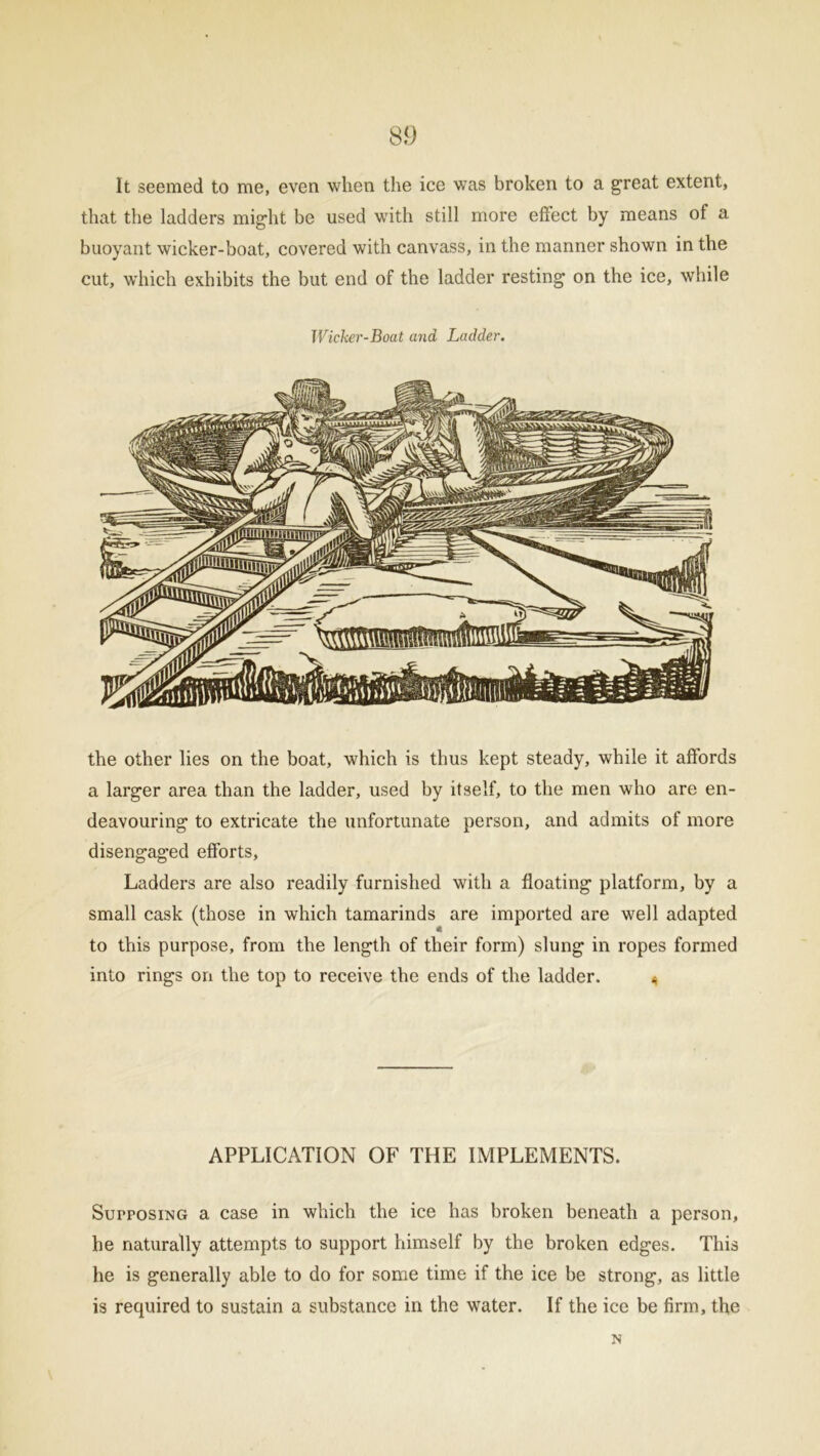 It seemed to me, even when the ice was broken to a great extent, that the ladders might be used with still more effect by means of a buoyant wicker-boat, covered with canvass, in the manner shown in the cut, which exhibits the but end of the ladder resting on the ice, while Wicker-Boat and Ladder. the other lies on the boat, which is thus kept steady, while it affords a larger area than the ladder, used by itself, to the men who are en- deavouring to extricate the unfortunate person, and admits of more disengaged efforts, Ladders are also readily furnished with a floating platform, by a small cask (those in which tamarinds are imported are well adapted to this purpose, from the length of their form) slung in ropes formed into rings on the top to receive the ends of the ladder. * APPLICATION OF THE IMPLEMENTS. Supposing a case in which the ice has broken beneath a person, he naturally attempts to support himself by the broken edges. This he is generally able to do for some time if the ice be strong, as little is required to sustain a substance in the water. If the ice be firm, the N