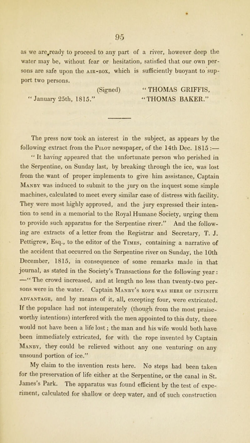 $ as we are^ready to proceed to any part of a river, however deep the water may be, without fear or hesitation, satisfied that our own per- sons are safe upon the air-box, which is sufficiently buoyant to sup- port two persons. (Signed) “ THOMAS GRIFFIS, “ January 25th, 1815/’ “THOMAS BAKER.” The press now took an interest in the subject, as appears by the following extract from the Pilot newspaper, of the 14th Dec. 1815 :— “ It having appeared that the unfortunate person who perished in the Serpentine, on Sunday last, by breaking through the ice, was lost from the want of proper implements to give him assistance. Captain Manby was induced to submit to the jury on the inquest some simple machines, calculated to meet every similar case of distress with facility. They were most highly approved, and the jury expressed their inten- tion to send in a memorial to the Royal Humane Society, urging them to provide such apparatus for the Serpentine river.” And the follow- ing are extracts of a letter from the Registrar and Secretary, T. J. Pettigrew, Esq., to the editor of the Times, containing a narrative of the accident that occurred on the Serpentine river on Sunday, the 10th December, 1815, in consequence of some remarks made in that journal, as stated in the Society’s Transactions for the following year: “ The crowd increased, and at length no less than twenty-two per- sons were in the water. Captain Manby’s rope was here of infinite advantage, and by means of it, all, excepting four, were extricated. If the populace had not intemperately (though from the most praise- worthy intentions) interfered with the men appointed to this duty, there would not have been a life lost; the man and his wife would both have been immediately extricated, for with the rope invented by Captain Manby, they could be relieved without any one venturing on any unsound portion of ice.” My claim to the invention rests here. No steps had been taken for the preservation of life either at the Serpentine, or the canal in St. James’s Park. The apparatus was found efficient by the test of expe- riment, calculated for shallow or deep water, and of such construction