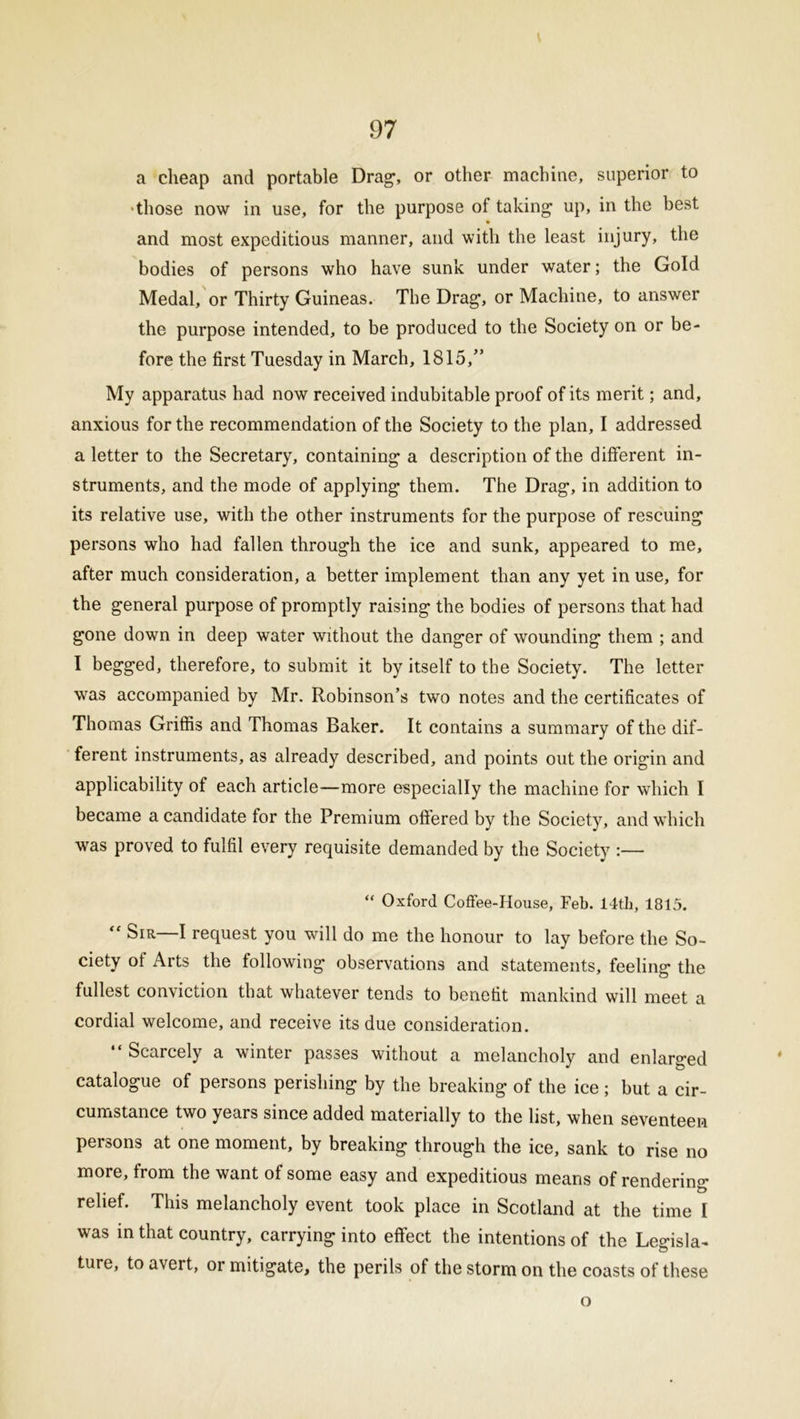 a cheap and portable Drag’, or other machine, superior to •those now in use, for the purpose of taking up, in the best and most expeditious manner, and with the least injury, the bodies of persons who have sunk under water; the Gold Medal, or Thirty Guineas. The Drag, or Machine, to answer the purpose intended, to be produced to the Society on or be- fore the first Tuesday in March, 1815,” My apparatus had now received indubitable proof of its merit; and, anxious for the recommendation of the Society to the plan, I addressed a letter to the Secretary, containing a description of the different in- struments, and the mode of applying them. The Drag, in addition to its relative use, with the other instruments for the purpose of rescuing persons who had fallen through the ice and sunk, appeared to me, after much consideration, a better implement than any yet in use, for the general purpose of promptly raising the bodies of persons that had gone down in deep water without the danger of wounding them ; and I begged, therefore, to submit it by itself to the Society. The letter was accompanied by Mr. Robinson’s two notes and the certificates of Thomas Griffis and Thomas Baker. It contains a summary of the dif- ferent instruments, as already described, and points out the origin and applicability of each article—more especially the machine for which I became a candidate for the Premium offered by the Society, and which was proved to fulfil every requisite demanded by the Society :— “ Oxford Coffee-House, Feb. 14th, 1815. “ Sir—I request you will do me the honour to lay before the So- ciety of Arts the following- observations and statements, feeling the fullest conviction that whatever tends to benefit mankind will meet a cordial welcome, and receive its due consideration. “ Scarcely a winter passes without a melancholy and enlarged catalogue of persons perishing by the breaking of the ice; but a cir- cumstance two years since added materially to the list, when seventeen persons at one moment, by breaking through the ice, sank to rise no more, from the want of some easy and expeditious means of rendering- relief. This melancholy event took place in Scotland at the time I was in that country, carrying into effect the intentions of the Legisla- ture, to avert, or mitigate, the perils of the storm on the coasts of these o