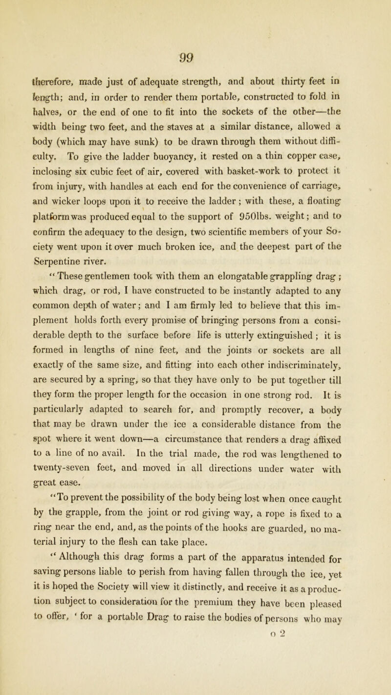 therefore, made just of adequate strength, and about thirty feet in length; and, in order to render them portable, constructed to fold in halves, or the end of one to fit into the sockets of the other—the width being two feet, and the staves at a similar distance, allowed a body (which may have sunk) to be drawn through them without diffi- culty. To give the ladder buoyancy, it rested on a thin copper case, inclosing six cubic feet of air, covered with basket-work to protect it from injury, with handles at each end for the convenience of carriage, and wicker loops upon it to receive the ladder ; with these, a floating platform was produced equal to the support of 9501bs. weight; and to confirm the adequacy to the design, two scientific members of your So- ciety went upon it over much broken ice, and the deepest part of the Serpentine river. “ These gentlemen took with them an elongatable grappling drag ; which drag, or rod, I have constructed to be instantly adapted to any common depth of water; and I am firmly led to believe that this im- plement holds forth every promise of bringing persons from a consi- derable depth to the surface before life is utterly extinguished ; it is formed in lengths of nine feet, and the joints or sockets are all exactly of the same size, and fitting into each other indiscriminately, are secured by a spring, so that they have only to be put together till they form the proper length for the occasion in one strong rod. It is particularly adapted to search for, and promptly recover, a body < that may be drawn under the ice a considerable distance from the spot where it went down—a circumstance that renders a drag affixed to a line of no avail. In the trial made, the rod was lengthened to twenty-seven feet, and moved in all directions under water with great ease. “To prevent the possibility of the body being lost when once caught by the grapple, from the joint or rod giving way, a rope is fixed to a ring near the end, and, as the points of the hooks are guarded, no ma- terial injury to the flesh can take place. “ Although this drag forms a part of the apparatus intended for saving persons liable to perish from having fallen through the ice, yet it is hoped the Society will view it distinctly, and receive it as a produc- tion subject to consideration for the premium they have been pleased to offer, * for a portable Drag to raise the bodies of persons who may o 2