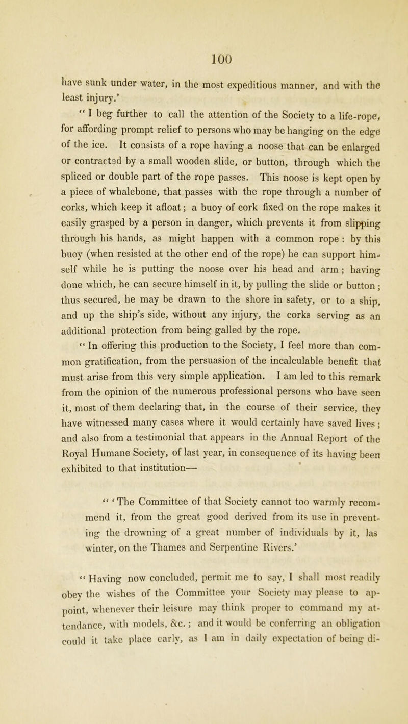 have sunk under water, in the most expeditious manner, and with the least injury.’ “ I beg* further to call the attention of the Society to a life-rope, for affording- prompt relief to persons who may be hanging on the edge of the ice. It consists of a rope having a noose that can be enlarged or contracted by a small wooden slide, or button, through which the spliced or double part of the rope passes. This noose is kept open by a piece of whalebone, that passes with the rope through a number of corks, which keep it afloat; a buoy of cork fixed on the rope makes it easily grasped by a person in danger, which prevents it from slipping through his hands, a3 might happen with a common rope : by this buoy (when resisted at the other end of the rope) he can support him- self while he is putting the noose over his head and arm ; having done which, he can secure himself in it, by pulling the slide or button ; thus secured, he may be drawn to the shore in safety, or to a ship, and up the ship’s side, without any injury, the corks serving as an additional protection from being galled by the rope. “ In offering this production to the Society, I feel more than com- mon gratification, from the persuasion of the incalculable benefit that must arise from this very simple application. I am led to this remark from the opinion of the numerous professional persons who have seen it, most of them declaring that, in the course of their service, they have witnessed many cases where it would certainly have saved lives; and also from a testimonial that appears in the Annual Report of the Royal Humane Society, of last year, in consequence of its having been exhibited to that institution— “ ‘The Committee of that Society cannot too warmly recom- mend it, from the great good derived from its use in prevent- ing the drowning of a great number of individuals by it, las winter, on the Thames and Serpentine Rivers.’ “ Having now concluded, permit me to say, I shall most readily obey the wishes of the Committee your Society may please to ap- point, whenever their leisure may think proper to command my at- tendance, with models, &c.; and it would be conferring an obligation could it take place early, as I am in daily expectation of being di-