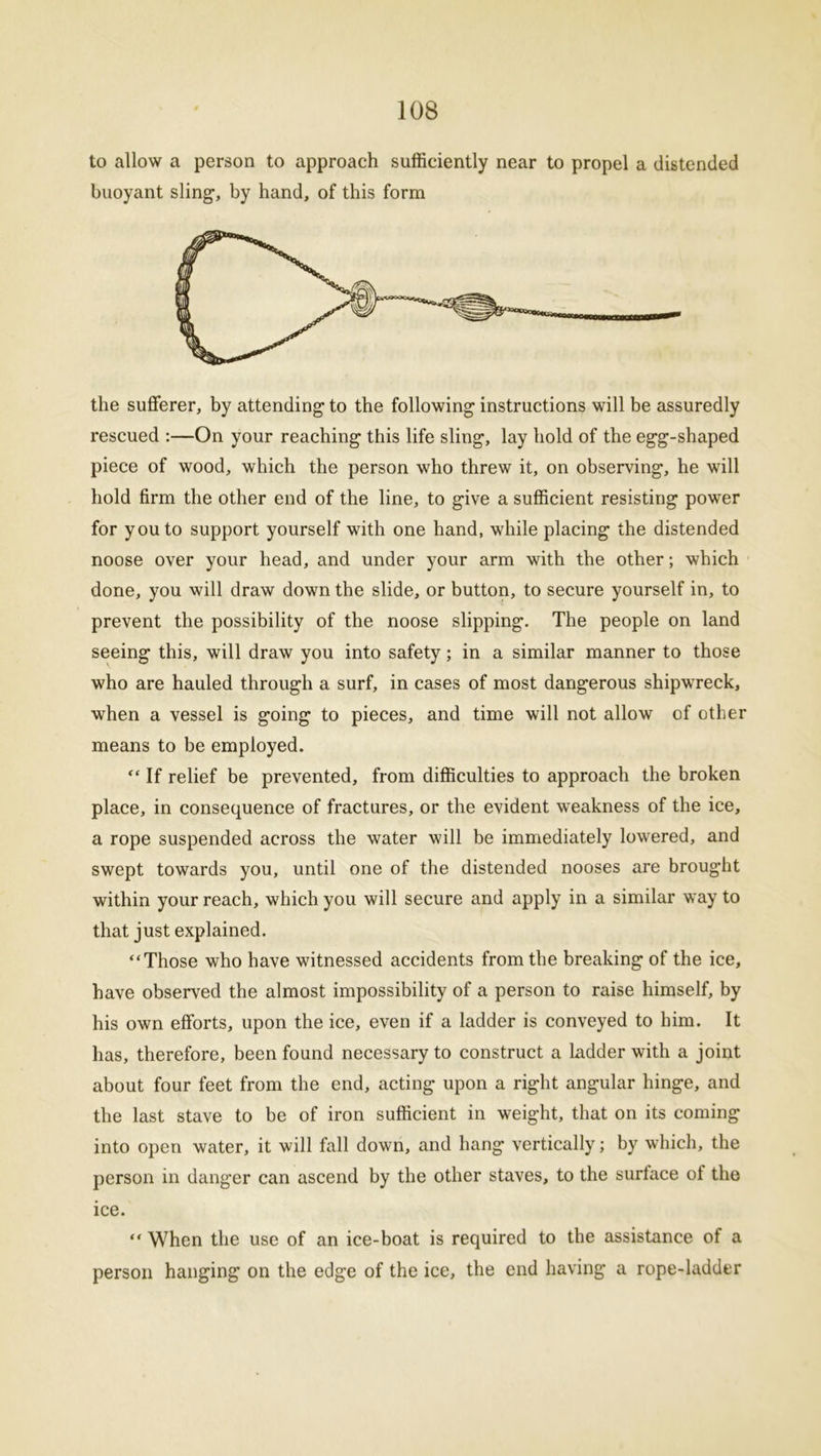 to allow a person to approach sufficiently near to propel a distended buoyant sling1, by hand, of this form the sufferer, by attending to the following instructions will be assuredly rescued :—On your reaching this life sling, lay hold of the egg-shaped piece of wood, which the person who threw it, on observing, he will hold firm the other end of the line, to give a sufficient resisting power for you to support yourself with one hand, while placing the distended noose over your head, and under your arm with the other; which done, you will draw down the slide, or button, to secure yourself in, to prevent the possibility of the noose slipping. The people on land seeing this, will draw you into safety; in a similar manner to those who are hauled through a surf, in cases of most dangerous shipwreck, when a vessel is going to pieces, and time will not allow of other means to be employed. “ If relief be prevented, from difficulties to approach the broken place, in consequence of fractures, or the evident weakness of the ice, a rope suspended across the water will be immediately lowered, and swept towards you, until one of the distended nooses are brought within your reach, which you will secure and apply in a similar way to that just explained. “Those who have witnessed accidents from the breaking of the ice, have observed the almost impossibility of a person to raise himself, by his own efforts, upon the ice, even if a ladder is conveyed to him. It has, therefore, been found necessary to construct a Ladder with a joint about four feet from the end, acting upon a right angular hinge, and the last stave to be of iron sufficient in weight, that on its coming into open water, it will fall down, and hang vertically; by which, the person in danger can ascend by the other staves, to the surface ol the ice. “ When the use of an ice-boat is required to the assistance of a person hanging on the edge of the ice, the end having a rope-ladder