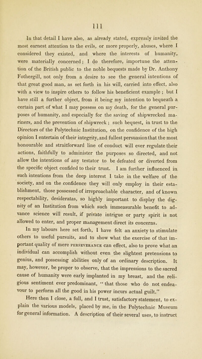 In that detail I have also, as already stated, expressly invited the most earnest attention to the evils, or more properly, abuses, where I considered they existed, and where the interests of humanity, were materially concerned; I do therefore, importune the atten- tion of the British public to the noble bequests made by Dr. Anthony Fothergill, not only from a desire to see the general intentions of that great good man, as set forth in his will, carried into effect, also with a view to inspire others to follow his beneficient example ; but I have still a further object, from it being my intention to bequeath a certain part of what I may possess on my death, for the general pur- poses of humanity, and especially for the saving of shipwrecked ma- riners, and the prevention of shipwreck ; such bequest, in trust to the Directors of the Polytechnic Institution, on the confidence of the high opinion I entertain of their integrity, and fullest persuasion that the most honourable and straitforward line of conduct will ever regulate their actions, faithfully to administer the purposes so directed, and not allow the intentions of any testator to be defeated or diverted from the specific object confided to their trust. I am further influenced in such intentions from the deep interest I take in the welfare of the society, and on the confidence they will only employ in their esta- blishment, those possessed of irreproachable character, and of known respectability, desideratas, so highly important to display the dig- nity of an Institution from which such immeasurable benefit to ad- vance science will result, if private intrigue or party spirit is not allowed to enter, and proper management direct its concerns. In my labours here set forth, I have felt an anxiety to stimulate others to useful pursuits, and to show what the exercise of that im- portant quality of mere perseverance can effect, also to prove what an individual can accomplish without even the slightest pretensions to genius, and possessing abilities only of an ordinary description. It may, however, be proper to observe, that the impressions to the sacred cause of humanity were early implanted in my breast, and the reli- gious sentiment ever predominant, “ that those who do not endea- vour to perform all the good in his power incurs actual guilt.” Here then I close, a full, and I trust, satisfactory statement, to ex- plain the various models, placed by me, in the Polytechnic Museum for general information. A description of their several uses, to instruct