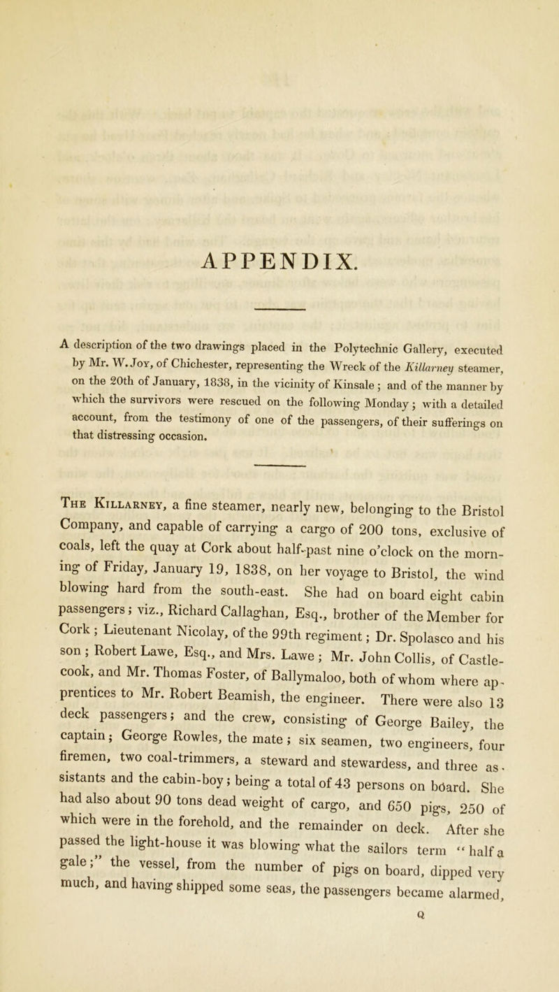 APPENDIX. A description of the two drawings placed in the Polytechnic Gallery, executed by Mr. W. Joy, of Chichester, representing the Wreck of the Killarney steamer, on the 20th of January, 1838, in the vicinity of Kinsale; and of the manner by which the survivors were rescued on the following Monday j with a detailed account, from the testimony of one of the passengers, of their sufferings on that distressing occasion. The Killarney, a fine steamer, nearly new, belonging to the Bristol Company, and capable of carrying a cargo of 200 tons, exclusive of coals, left the quay at Cork about half-past nine o’clock on the morn- ing of Friday, January 19, 1838, on her voyage to Bristol, the wind blowing hard from the south-east. She had on board eight cabin passengers; viz., Richard Callaghan, Esq., brother of the Member for Cork ; Lieutenant Nicolay, of the 99th regiment; Dr. Spolasco and his son ; Robert Lawe, Esq., and Mrs. Lawe ; Mr. John Collis, of Castle- cook, and Mr. Thomas Foster, of Ballymaloo, both of whom where ap- prentices to Mr. Robert Beamish, the engineer. There were also 13 deck passengers; and the crew, consisting of George Bailey, the captain; George Rowles, the mate ; six seamen, two engineers’ four firemen, two coal-trimmers, a steward and stewardess, and three as - sistants and the cabin-boy; being a total of 43 persons on beard. She had also about 90 tons dead weight of cargo, and 650 pigs, 250 of which were in the forehold, and the remainder on deck.* After she passed the light-house it was blowing what the sailors term “halfa galethe vessel, from the number of pigs on board, dipped very much, and having shipped some seas, the passengers became alarmed. Q