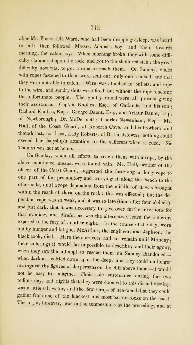 after Mr. Foster fell, Ward, who had been dropping asleep, was heard to fall; then followed Messrs. Adams’s boy, and then, towards morning, the cabin boy. When morning broke they with some diffi- culty clambered upon the rock, and got to the sheltered side ; the great difficulty now was, to get a rope to reach them. On Sunday, ducks with ropes fastened to them were sent out; only one reached, and that they were not able to catch. Wire was attached to bullets, and rope to the wire, and sundry shots were fired, but without the rope reaching the unfortunate people. The gentry round were all present giving their assistance. Captain Knolles, Esq., of Oatlands, and his son ; Richard Knolles, Esq.; George Daunt, Esq., and Arthur Daunt, Esq., of Newborough ; Dr. McDermott; Charles Newenham, Esq.; Mr. Hull, of the Coast Guard, at Robert’s Cove, and his brother; and though last, not least. Lady Roberts, of Britfieldstown ; nothing could exceed her ladyship s attention to the sufferers when rescued. Sir Thomas was not at home. On Sunday, when all efforts to reach them with a rope, by the above-mentioned means, were found vain, Mr. Hull, brother of the officer of the Coast Guard, suggested the fastening a long rope to one part of the promontory and carrying it along the beach to the other side, until a rope dependant from the middle of it was brought within the reach of those on the rock: this was effected; but the de- pendant rope was so weak, and it was so late (then after four o’clock), and just dark, that it was necessary to give over further exertions for that evening, and direful as was the alternative, leave the sufferers exposed to the fury of another night. In the course of the day, worn out by hunger and fatigue, McArthur, the engineer, and Jephson, the black cook, died. Here the survivors had to remain until Monday, their sufferings it would be impossible to describe; and their agony! when they saw the attempt to rescue them on Sunday abandoned— when darkness settled down upon the deep, and they could no longer distinguish the figures of the persons on the cliff above them—it would not be easy to imagine. Their sole sustenance during the two tedious days and nights that they were doomed to this dismal destiny, was a little salt water, and the few scraps of sea-weed that they could gather from one of the blackest and most barren rocks on the coast. The ni0ht, however, was not so tempestuous as the preceding, and at